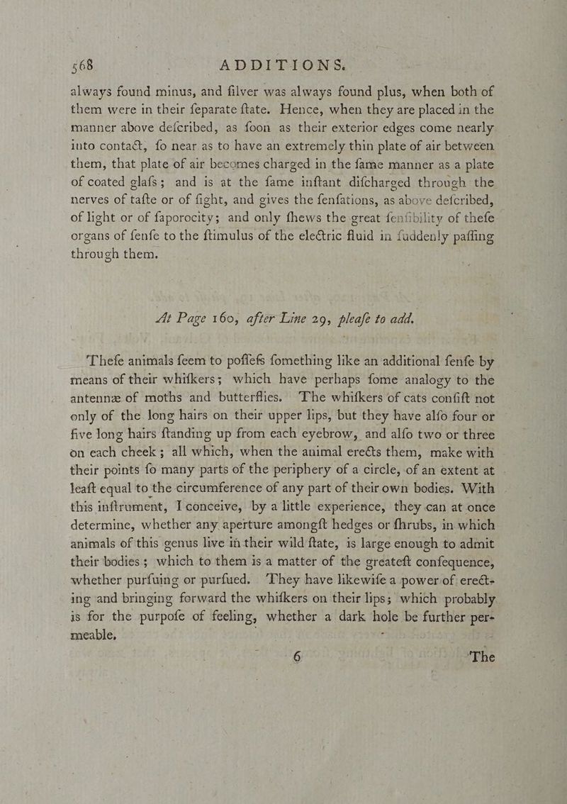 always found minus, and filver was always found plus, when both of them were in their feparate ftate. Hence, when they are placed in the manner above deicribed, as foon as their exterior edges come nearly into contact, fo near as to have an extremely thin plate of air between them, that plate of air becomes charged in the fame manner as a plate of coated glafs; and is at the fame inftant difcharged through the nerves of tafte or of fight, and gives the fenfations, as above defcribed, of light or of Peg ET: and bole fhews the great fenfibility of thefe organs of fenfe to the {timulus of the ele€tric fluid in fudden! y pafling through them. At Page 160, after Line 29, pleafe to add. Thefe animals feem to poflefs fomething like an additional fenfe by means of their whifkers; which have peta fome analogy to the antennze of moths and butterflies. “The whifkers of cats confift not only of the long hairs on their upper lips, but they have alfo four or five long hairs fain ditto up from each eyebrow, and alfo two or three on each anette ik ee when the animal ereéts them, make with their points fo many parts of the periphery of a circle, of an extent at - leaft equal to the circumference of any part of their own bodies. With this inftrument, I conceive, by a little experience, they can at once determine, whether any aperture amongft hedges or fhrubs, in which animals of this genus live in their wild ftate, is large enough to admit their bodies ; which to them is a matter of the greateft confequence, whether purfuing or purfued. They have likewife a power of ereét- ing and bringing forward the whiftkers on their lips; which probably is for the purpofe of feeling, whether a dark hole be further per- meable, ae i 6 | ‘The