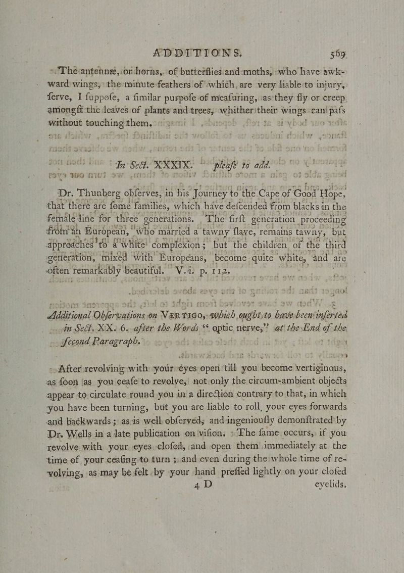 > The:antenneé, or horns,. of butterflies and-moths, -who have awk- ward wings, the minute feathers of which, are very liable-to injury, ferve, I fuppofe, a fimilar purpofe of meafuring, as'they fly or creep. amonegft the leaves of plants and: trees; vidiiver sched wings: can! eit pasion sera lncmcot igemt 1 ebneqeb florte. etybod as0% <omeadeinee Si lek ees ple % add | e349 WO OIG 2 02 7 if Dr. Thunberg obferves, i in ay Journey to ‘the Cape of eer ioe! that’ there are fome families, which have defcended from blacks 1 in the fernale line for three generations. “The firft generation. (Proceeding Froimt ah Buropean, | Who married a tawny flave, remains tawny, but Approdches’ to a white: complexion $ but the children “of the third generation, mixed with’ Europeans, become quite ‘white, and are gon Temarkably beautiful. GR: MP Dp. T12- - 7 dial sq ; } 13 vy? Aidtional Disertations on ste T1G0,: porn edit to ps rage ‘inferted _ in Se. XX. 6. after the Words “ pak nbrites? at the End oor the. .. fecond Paragraph. : | Lisi ; > thon OIG AD i har 2p + § eis) ere revolving with your “¢€yes open ‘till you ikecentne vertiginous, as {oon ‘as you ate to revolve, not only the circum-ambient objects appear to circulate round you in a dire€tion contrary to that, in which you have been turning, but you are liable to roll, your eyes forwards and backwards; as-is well obferved; and ingenioufly demonttrated’ by Dr. Wells in a date publication .on ‘vifion. she fame occurs, if you revolve with your eyes. clofed, and open them immediately at the time of your ceafing to turn ;,and even during the whole time of re- volving, as-may be felt -by your hand prefled lightly on your clofed 4D | eyelids,