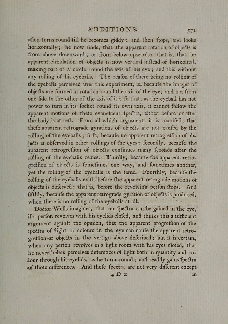 ation turns round till he becomes giddy; and then ftops, and locks: horizontally; ‘he now finds, that the apparent rotation of objects is from above downwards, or from below upwards; that is, that the apparent circulation of ‘objects is now vertical inftead of herizontal, making part of a circle round the axis of his eye; and this without any rolling of his eyeballs. The reafon of there being no rolling of the eyeballs perceived after this experiment, is, becaufe the images of objects are formed in rotation round the axis of the eye, and not from one fide to the other of the axis of it; fo that, as the eyeball has not power to turn in its focket round its own axis, it cannot follow the apparent: motions of thefe evanefcent fpettra, either before or after the body is at reft. From all which arguments it is manifeft, that thefe apparent retrograde gyrations of objetts are not caufed by the rolling of the eyeballs ; firft, becaufe no apparent retrogreffion of ob= jects is obferved in other rollings of the eyes: fecondly, becaufe the apparent retrogreflion of objects continues many feconds after the roiling of the eyeballs ceafes. “Thirdly, ‘becaufe-the apparent. retro- greffion of dbjects is fometimes one way, and fometimes another, yet the rolling of the eyeballs is the fame. -Fourthly, becaufe the rolling of the eyéballs exifts before the apparent retrograde motions of objects is dbferved ; ‘that as, ‘before the ‘revolving perfon ftops. And frithly, ‘becaufe the apparent retrograde gyration oF objects is oan when there is no rolling of the eyeballs at all. Doctor Wells imagines, that no fpeétra can be gained in ‘the eye, ifa perfon revolves with his eyelids clofed, and thinks this a fufficient argument againft the opinion, that the apparent progreffion of the fpectra of ight or colours in the eye can caufe the apparent Tetro- greflion of dbjects inthe vertigo above defcribed; ‘but it is certain, - when any perfon revdives in a light room with his eyes clofed, that he neverthelefs perceives eee of light both in quantity and co- Jour through-his eyelids, as ‘he turns round ; and readily gains {petra wf thofe differences. And thefe f{pectra are not very different except 4D 2 in