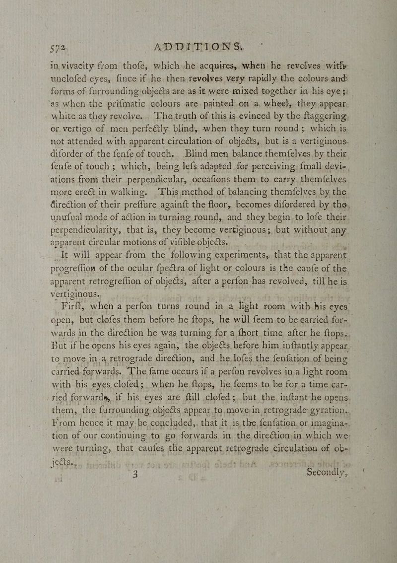 in vivacity from thofe, which he acquires, wheti he revolves witly unclofed eyes, fince if he. then revolves very rapidly the colours and: forms of furrounding objects are as it were mixed together in his eye}. “as when the prifmatic colours are. painted on a, whee}, they appear white as they revolve... The truth of this is evinced by the flaggering, or vertigo of men perfely blind, when they turn round ;. which is not attended with apparent circulation.of objeéts, but is a vertiginous. diforder of the fenfe of touch. Blind men balance themfelves by their fenfe of touch ; which, being lefs. adapted for perceiving: {mall devi-. ations from their perpendicular, occafions them to carry themfelyes more erect in walking. ‘This method of balancing themfelves by the direction of their raahes againft the floor, canes difordered by the. unufual mode of action in turning round, and they begin. to lofe their perpendicularity, that is, they become vertiginous; but without any apparent circular motions of vifible objects. ; . It will appear from the ‘following experiments,. that the apparent progreftion of the ocular {peétra of light or colours is the caufe of the. apparent retrogreffion of objects, pra a pert fon has revolved, till he is vertiginous. Firth when a perfon turns round in a light room. with. his eyes’ open, but clofes them before he tops, he will feem,to be earried for-_ wards in the direction he was turning for a fhort time after he {tops. But if he opens his eyes again, the objects. before him inftantly appear. to move ina retrograde direétion, and_he.lofes the fenfation of being carried. for wards. The fame occurs if a perfon revolves ina light room with his eyes.clofed; when he ftops, he feems.to be for a time car- ried forwards, if his eyes are ftill clofed; but the, inftant he opens. them, the furrounding objects appear to, mover in, retrograde: gyration. From hence it may be concluded, that it. 1s, the, petit: or imagina-. tion of our continuing to go forwards in the direétiomin aioe we; were turning, that ines The apparent retrograde circulation of ob- : 2 Sebendly