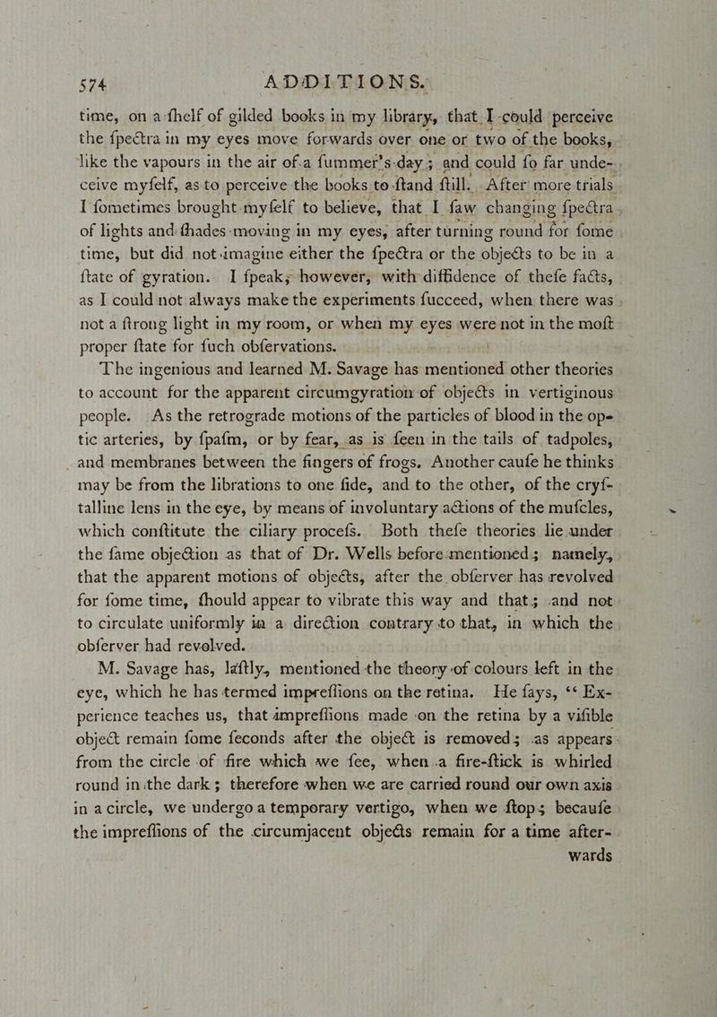 time, on a-thelf of gilded books in my library, that I could perceive the {pectra in my eyes move forwards over one or two of the books, like the vapours in the air of.a fummer’s-day 5 and could fo far cunde-. ceive myfelf, as.to perceive the books to ftand ftill. After’ more trials I fometimes brought myfelf to believe, that I faw changing {pectra . of lights and bie ‘moving In my eyes, after turning round for fome time, but did not imagine peithing the {pectra or the Bhieds to be in a {tate of gyration. I fpeak; however, with diffidence of thefe facts, as I could not always make the experiments fucceed, when there was not a ftrong light in my room, or when my eyes were not in the moft proper ftate for fuch obfervations. | . The ingenious and learned M. Savage has mentioned other theories to account for the apparent circumgyration of objects in vertiginous people. As the retrograde motions of the particles of blood in the op- tic arteries, by fpafm, or by fear, as is feen in the tails of tadpoles, and membranes between the fingers of frogs, Another caufe he thinks may be from the librations to one fide, and to the other, of the cryf- talline lens in the eye, by means of involuntary actions of the mufcles, which conftitute the ciliary procefs. Both thefe theories lie under the fame objeG@ion as that of Dr. Wells before-mentioned 5 namely, that the apparent motions of objects, after the obferver has revolved for fome time, fhould appear to vibrate this way and that; .and not to circulate uniformly ia a direction contrary to that, in which the obferver had revelved. . M. Savage has, laftly, mentioned the theory of colours left in the eye, which he has termed impreflions on the retina. He fays, ** Ex- perience teaches us, that ampreflions made on the retina by a vifible object remain fome feconds after the object is removed; .as appears: from the circle of fire which we fee, when .a fire-ftick is whirled round in ithe dark ; therefore when we are carried round our own axis in acircle, we undergo a temporary vertigo, when we ftop; becaufe the impreflions of the circumjacent objects remain for a time after- wards