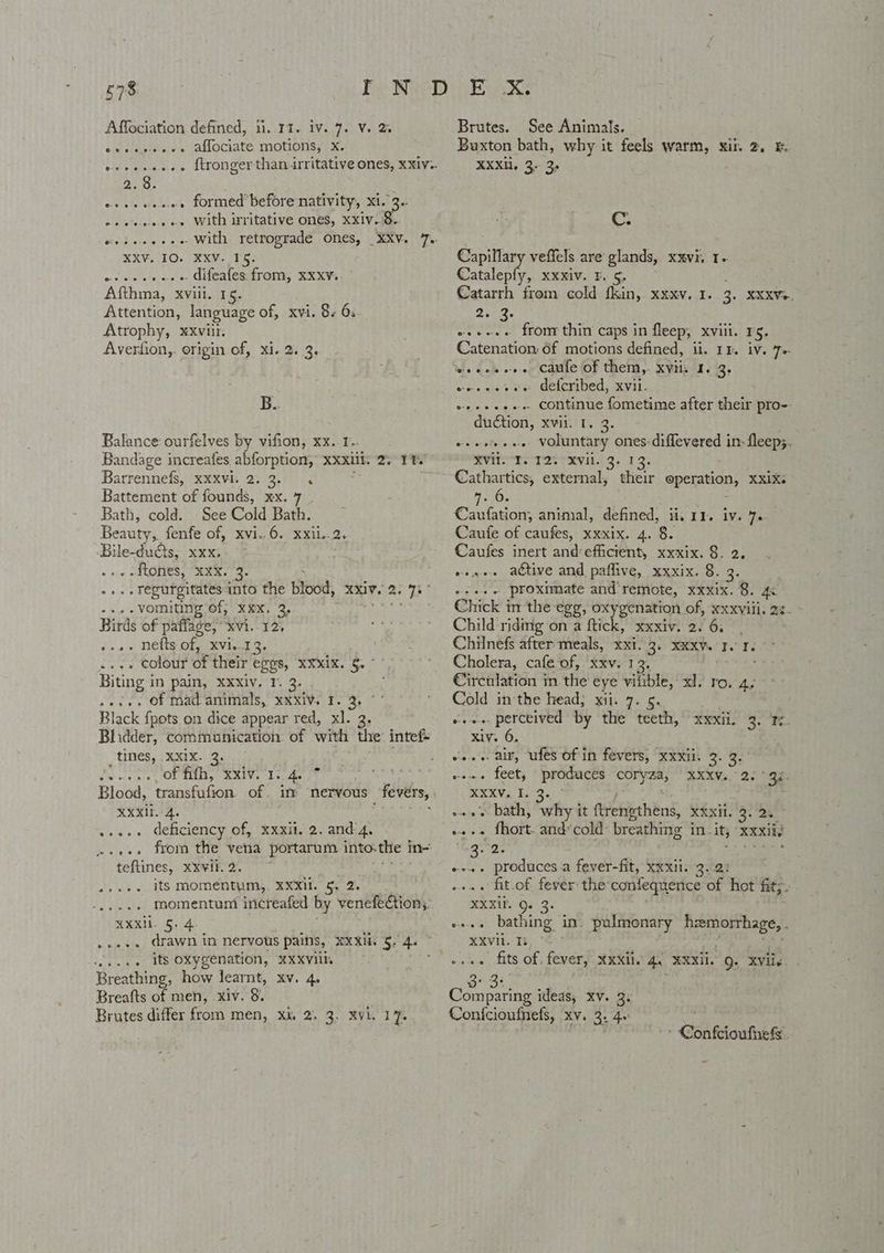 Affociation defined, ii..11. iv. 7. V. 2 sileleiisie aloCiate moOtOnss sx. 2.8. eseeeeeee formed’ before nativity, xi. 3. e+ esses With izritative ones, xxiv..9. XXV. 10. ¥XV. 15. wc cece oe « Gifeates from, XXX¥ Afthma, xviii. 15. Attention, language of, xvi. 8s 63 Atrophy, xviii. Averfion,. origin of, xi. 2. 3, B. Balance ourfelves by vifion, xx..1.. Bandage increafes abforption, xxxiil. 2. 1% Barrennefs, xxxvi. 2.3. « Battement of founds, xx. 7 Bath, cold. See Cold Bath. Beauty, fenfe of, xvi..6. xxii.. 2. Bile-ducts, xxx, » av ACONES, ERR 36 . .Tegurgitates into the blood, XXIV. i oe -..-vomiting of; xxx, 2, , Birds of paflage, “xvi. 12, cows nefts of, vi 13. oe ee COUT of their egos, XXMIX. 5.” Biting i in pain, XXXlv. 1. 3. »es.. Of Mad animals, xxxiv. T. 2, Black {pots on dice appear red, xl. 3, Bhidder, communication. of with the intef- tines, xxix. 3. diate als, OF TEEy KMEVE Dn cde Blood, transfufion of. im nervous _ fevers, RXxiT. 4. .»s.. deficiency of, xxxil, 2. and'4. teftines, xxvii. 2. . its momentum, XXXil. 5, 2. MR 6.4. ...+. drawn in nervous pains, Xxx. 5. 4. ESAT ue 4 oxygenation, XXXVI Breathing, how learnt, xv. 4. Breafts of men, xiv. 8. Brutes differ from men, xu 2. 3, XVvL. 17. Brutes. See Animals. Buxton bath, why it feels warm, xit. 2, F. XXXH. 3. 3. Cc. Capillary veffels are glands, xxvi. 1- Catalepfy, xxxiv. F. 5, Catarrh from cold fkin, xxxv. I. 3. XXxVe. 2.3. es+eee from thin caps in fleep, xviii. 15. Catenation: 6f motions defined, ii. 11. iv. 7+ eee es ewe Gefcribed, xvii. eeeeseee Continue fometime after their pro-- duction, xvii. 1. 3. ++eeseee voluntary ones:diffevered in- fleep;. MC Te TAT RVs. 13; . Cathartics, external, their operation, xxix. a0 : Caulation, animal, defined, ii, 11. iv. 70 Caufe of caufes, xxxix. 4. 8. Caufes inert and:efficient, xxxix. 8. 2, veges active and paflive, xxxix. 8. 3. ++.++ proximate and remote, xxxix. 8. 4: Chick in the egg, oxygenation of, xxxviil. 22- Child riding on a ftick, xxxiv. 2. 6, Chilnefs after meals, xxi. 3. xxxv. I. I. Cholera, cafe of, xxv. 12. Circulation in. the eye vilible, xd. ro. 4. Cold inthe head; xii. 7. 5. ow. perceived by the teeth, xiv. 6. vss air, ufes of in fevers, xxxil. 3. 3. vs.» feet, * producés ares XXXVs. 2s * Qe. RERVA 103, o++ + bath, why it ftrengthens, Xkxi.'9. oe o+++ fhort. and’cold- breathing in. its xxxily a0. e+. produces a fever-fit, Xxxii. 3.2: .... fit.of fever the confequence of hot fit;. XXKiP. Q. 3. ++. bathing in. pulmonary inane cae XXVii. Ts weae fits of fever, xxxii. 4a RXXIL. Q. Xvils Eek Comparing ideas, xv. 3. Conicioufnefs, xv. 2. 4. XXXIL. hy - Confcioufiefs.