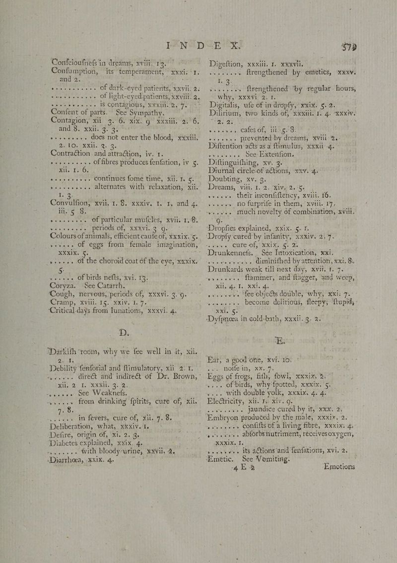 Confeioufhefs in dreams, xviii. 13. Confumption, its temperament, xxxi: ‘1. and 2. “s ereeeceese. Of datk-eyed patients, xxvii. 2: teeteeesses Of light-eyed patients, xxviii. 2. sseeeeee ss. 1S Contagious, xxxiil. 2.7. Confent of parts. See Sympathy. Contagion, xii 3. 6. xix. g | xxiii. 2.6. /and;3. xxii g.3! Behan Sees does not enter the blood, xxxiii. @ATO GERI: 8. 3. Contraétion and attration, iv. 1. e+eseeees, Of fibres produces fenfation, iv 5. mr. 13! 6. eeeseeeses Continues fome time, xii. 1h 5. vseseeer.. alternates with ‘relaxation, xii. 1.73) Convulfion, xvil. 1.8. xxxiv. 1. 1. and 4. He'5 Ss viene sv bers Of Patticniar Mulcles, Rin: 14S, vesveesee periods Of, XXXVI..2° 9. Colours of animals, efficient caule of, xx xix. ows veeaee of eggs fromm female imagination, SXXIN. '§. pre »-»-.. Of the choroid coat 6f-the eye, ‘xxxix. 5: ».-. Of birds nefts, xvi. 13. Coryza. See Catarrh. Cough, nervous,’periods of, xxxvi. 3,9. Cramp, xviii. 15. xxiv. 1. 7. ‘Critical.days from lunations, xxxvi. 4, Darkith ‘room, why we fee well in it,. xii. Qi Debility fenforial and fintulatory, xii 2.1. oyveeee direct and inditeGt of Dr. Brown,” ib, Ly. REN sD vsgusvs' See Weaknels, 4,...+ from drinking fpirits, cure of, xii. 4, 8. .esees in fevets, cure of, ‘Xil..7.°8. Deliberation, what, xxiv. 1. Defire, origin of, xi. 2. 3. Leia Diabetes explained, xxix. 4. os...» With bloody-urine, ¥XVil. 2. ‘Diarrhoea, xxix. 4, nie S78 Digeftion, xxxili. 1. xXxxvil. weeesere Mrengthened by emieties, r3. vveesson ftrengthened’ by regular hours, why, xxxvi 2.1. Digitalis, ufe of in dropfy,’ xxix. 5. 2. Dilirium, two kinds of, xxxiii. I. 4. XXxiV. Tea ae ws ania es Cates Ole TtA eed, ~+eee.. prevented by dreams, ¥vili 2,- Diftention acts as a ftimulus, xxxii -4. eviwre see Wee eterno. Diftinguifhing, xv. 3. Diurnal circle-of ations, xxv. 4. Doubting, xv. 3. Dreams, vili. 1. 2. Biv 2.5. , weve their inconfiftency, xviil. 16. »+»eer no futprife in them, “xviil. 17, “+ eeee much novelty of combination, xviit. XKXV. ‘Dropfies explained, xxix. 5. 1. ‘Dropfy cured by infanity, xxxiv. 2.7. <iieas, sf CUES Gigs CK Elam, ee he ‘Drunkennefs. See Intoxication, xxi. Drunkards weak till next day, xvii. 1. 7. ‘syeeeees ftammer, and ftagger, ‘and weep, Xia T.. KX. Ae vveesvae fee objects double, why, xxi: 7. wesaee+. become delitious, fleepy, ftupid; XXi. 5. ‘Dyfpnioea in cold-bath, xxxii. 3. 2. Ear, a good ofte, xvi. 10. vires ROMS 4, xK 9s Eggs of frogs, fifh, fowl, xxxix, %. ” .... of birds, why'fpotted, xxxix. 9g. .... with double yolk, xxxix.-4. 4. Electricity, xii. 1. xiv. g. .evesevs. jaundice curéd by it, xxx. 2) ‘Embryon ‘produced by the male, xxxix. 2. eveeeees confifts of a living ftbré, xxxix: 4. vere voy. abforbs hutriment, teccivesoxygen, ANI Xp ic vesesvee its ations and fenfations, xvi. 2. ‘Emétic. See Vemiting. 4E2 Emotions