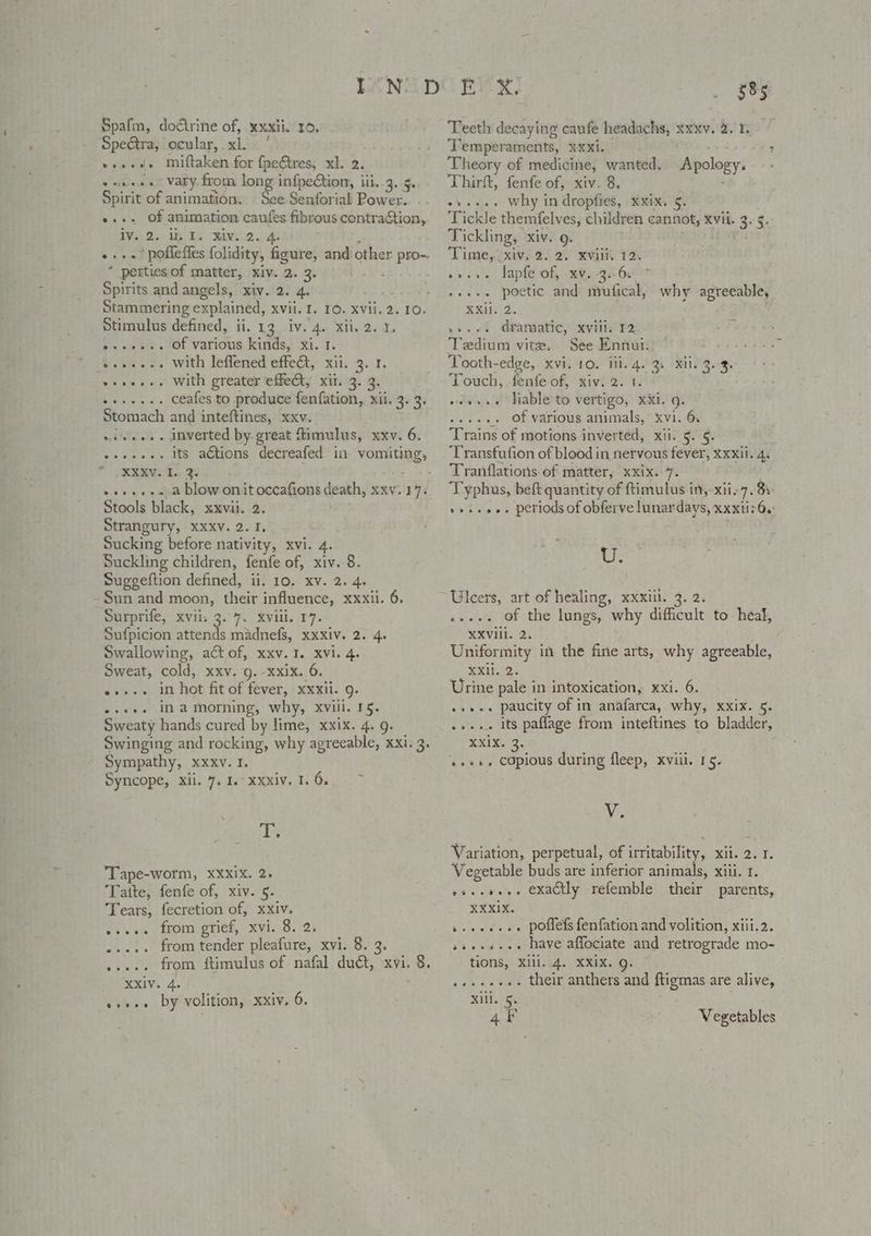 Spafm, do€trine of, xxxii. 10. SpeGtra, ocular, xl. ' »+s-. miftaken-for fpectres, xh. 2. vae+se Vary from long infpection, iii..3..5. Spirit of animation. See Senforial Power. e+. Of animation caufes fibrous contraction, TVs, 2. Ue Lb. MAN2 As ; ».». poffeffes folidity, figure, and other pro-. * perties of matter, xiv. 2. 3. . Spirits and angels, xiv. 2. 4. Stammering explained, xvii. 1. 10. xvii. 2. 10. Stimulus defined, ii, 13. iv. 4. xii. 2. 1, o--->-. Of various kinds, xi. 1. ‘Sass... with lefiened effet, xii. -3. 1, ++... With greater effet, xit. 3. 3. ceafes to produce fenfation, xii. 3. 3. Stomach and inteftines, xxv. ieee» inverted by great ftimulus, xxv. 6. its actions decreafed in vomiting, XXXV. I. 3. Lots » +»... a blow onitoccafions death, xxv. 17. Stools black, xxvil. 2. ; Strangury, Xxxv. 2. I, Sucking before nativity, xvi. 4. Suckling children, fenfe of, xiv. 8. Suggeftion defined, ii. 10. xv. 2. 4. -Sun and moon, their influence, xxxii. 6, Surprife, xvii, 3.7. xviii. 17. Sufpicion attends madnefs, xxxiv. 2. 4. Swallowing, act of, xxv. I. xvi. 4. Sweat, cold, xxv. g. -xxix. 6. .....» in hot fit of fever, xxxii. g. «+++. ina morning, why, xviii. 15. Sweaty hands cured by lime, xxix. 4. 9. Swinging and rocking, why agreeable, xxi. 3. Sympathy, xxxv. 1. Syncope, xii. 7. 1. xxxiv. 1. 6, wererveere T. ‘Tape-worm, XXxix. 2. Tatte, fenfe of, xiv. 5. Tears, fecretion of, xxiv. wee. from grief, xvi. 8. 2, ..... from tender pleafure, xvi. 8. 3. ..... from ftimulus of nafal duct, xvi. 8. XXiv. 4. »»+.» by volition, xxiv. 6. 585 Teeth decaying caufe headachs, xxxv. 2. 1. Temperaments, xxxi. Theory of medicine, wanted. Thirft, fenfe of, xiv. 8, why in dropfies, xxix. 5. Tickle themfelves, children cannot, xvii. 3. 5, Tickling, xiv. 9. ; Time, xiv. 2. 2. xvili. 12. sveve lapfe of, xy, 34 6! e+++- poetic and mufical, why agreeable, Ruy 2, »s. vt dramatic, xviliy 12, Tedium vite. See Ennui. Tooth-edge, xvi. 10. ili. 4. 3. xii. 3.3. Touch, fenfe of, xiv. 2. t. .. Hable to vertigo, xxi. g. _, Of various animals, xvi. 6. Trains of motions inverted, xii. 5. §- Transfution of blood in nervous fever, Xxxii. 4. Tranflations of matter, xxix. 7. 4 Typhus, beft quantity of ftimulus in, xii-7. 8s v+seee. periods of obferve lunardays, xxxti: 6. ? Apology. eeee Ut Ulcers, art of healing, xxxiil. 3. 2. .-.-. of the lungs, why difficult to heal, XXViil. 2. Uniformity in the fine arts, why agreeable, Txisee Urine pale in intoxication, xxi. 6. »ss.. paucity of in anafarca, why, xxix. 5. .»... its paflage from inteftines to bladder, RXR. ..+», copious during fleep, xviil. 15. V. Variation, perpetual, of irritability, xi. 2. 1. Vegetable buds are inferior animals, xiii. 1. oseeeee. exactly refemble their parents, XXXIX. be eeeeee poflefs fenfation and volition, xiii.2. ss... have affociate and retrograde mo- tions, Xili. 4. XXIX. Q. .....+.. their anthers and ftigmas are alive, ill. 5. 4F Vegetables