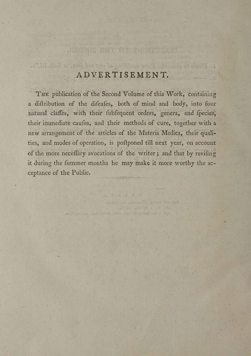 ADVERTISEMENT. ‘Tue publication of the Second Volume of this Work, containing a diftribution of the difeafes, both of mind and body, into four natural claffes, with their fubfequent orders, genera, and fpecies, their immediate caufes, and their methods of cure, together with a new arrangement of the articles of the Materia Medica, their quali- ties, and modes of operation, is poftponed till next year, on account of the more neceffary avocations of the writer; and that by revifing © it during the f{ummer months he may make it more worthy the ac- ceptance of the Public.