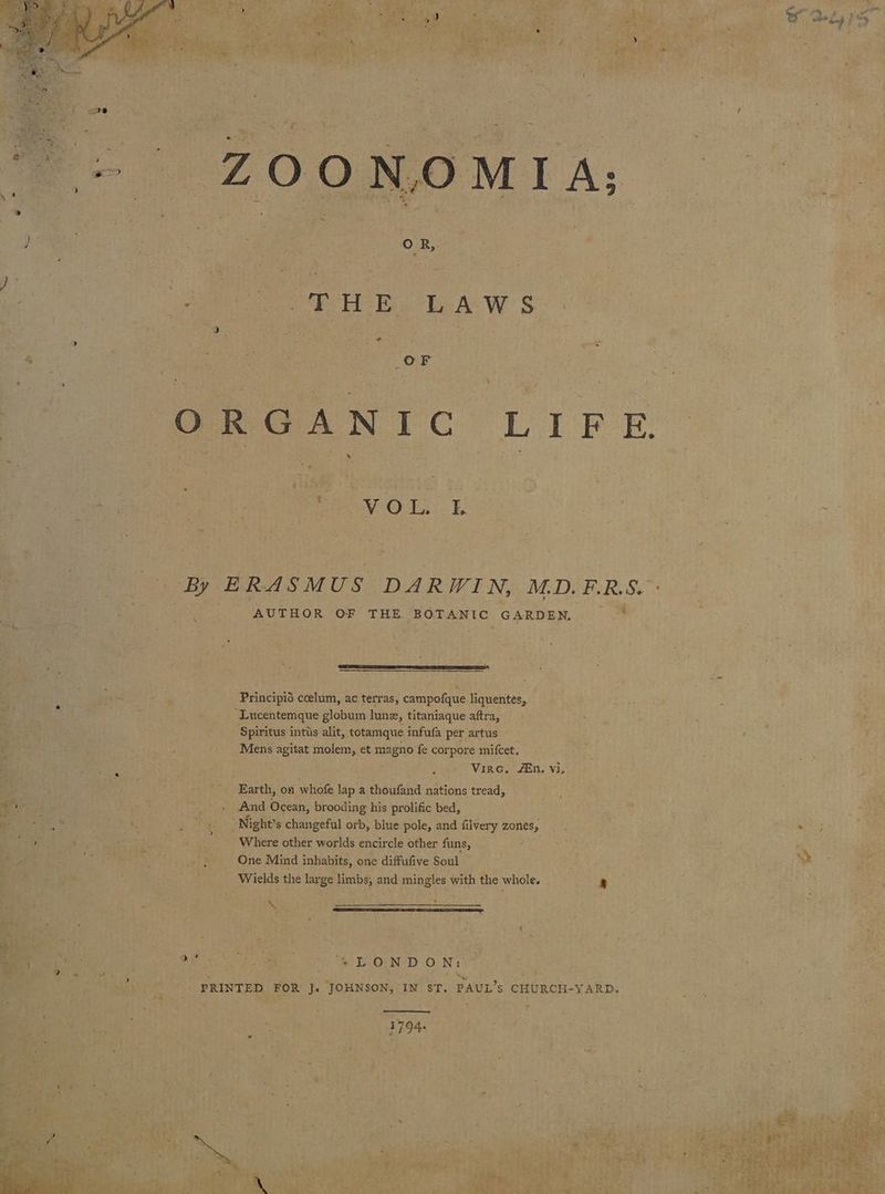 2: ‘ { - v ’ y ; i ; ~ oe - : bile rey _OF ; t des ’ v ag Fe 7 7 , . ht Bs i wee F 7 ; 5 - OR OANTC LIFE . oe whe : n : ‘ j . 5 - - ‘i a ~ Me ie ths ee tt! wee pales Cheeta eames . <a es tags o- Bei: oa | By ERASMUS DARWIN, M.D. BRS. ; Bete AUTHOR OF THE BOTANIC. GARDEN. ~ * q sein ee A i 4 SC P $ é AS ne : be » : Be). eed oie ae ae ; Principia ccelum, ac terras, campofque liquentes, es 2 : oo TD aR Oe” vale Lucentemque globum lune, titaniaque aftfas<(t 3 eakGne Spe ents pi. wa we ai Bayh ‘Spiritus intus alit, totamque infufa per artus +) ele Fig? F e ss — molem, et magne fe corpore mifcet, ’ : i ls peat a3 eS Lope Virc. En. V1, } Earth, on whofe Up: a thoufand mations tread, es ay And Ocean, brooding his prolific bed, aes a ; “Night’s changeful orb, blue pole, and filvery zones, Sta tea ss ie Webinar: _ Where other worlds encircle other funs, qi oe : ' One Mind inhabits, one diffufive Soul SEE: Bree We ¥ % /Wields the large limbs, and aie with the whole. 5 brraneuge 5 Sag chee timcge 33°) Fe fy rs : : : Bt i t 4 \ hs Eee 2 e pod See ete ‘ 4 LONDON: af
