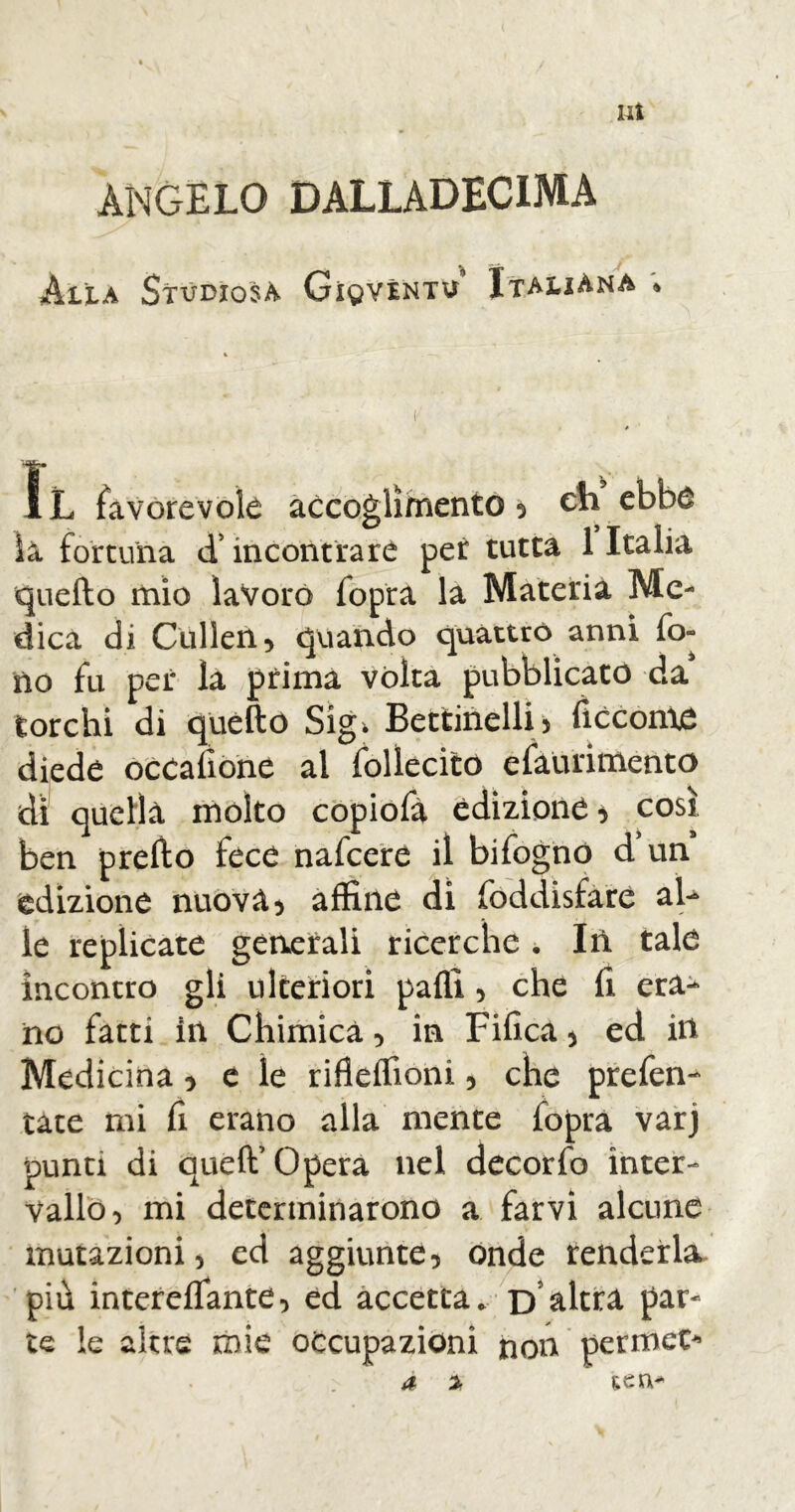 lit ANGELO DALLADECIMA Alla Studiosa Gioventù Italiana « iL favorevole accoglimento 5 eh ebbe la fortuna d’incontrare per tutta 1 Italia quello mio lavoro fopra la Materia Me- dica di Cullen 5 quando quattro anni fo- no fu per la prima vòlta pubblicato da torchi di quello Sigi Bettinelli) liocorno diede ocealìòne al follecito efaurimento dì quella molto copiofà edizione, così ben prello fece nafeere il bifognó d un edizione nuova, affine di foddisfare al- le replicate generali ricerche * In tale incontro gli ulteriori palli , che fi era- no fatti in Chimica , in Fifica , ed in Medicina * e le riflelfioni, che prefen- tate mi fi erano alla mente fopra varj punti di quell’opera nel decorfo inter- vallo, mi determinarono a farvi alcune mutazioni, ed aggiunte, onde renderla più intereflante, ed accetta. D altra par- te le altre mie occupazioni non permeo» a % tea-