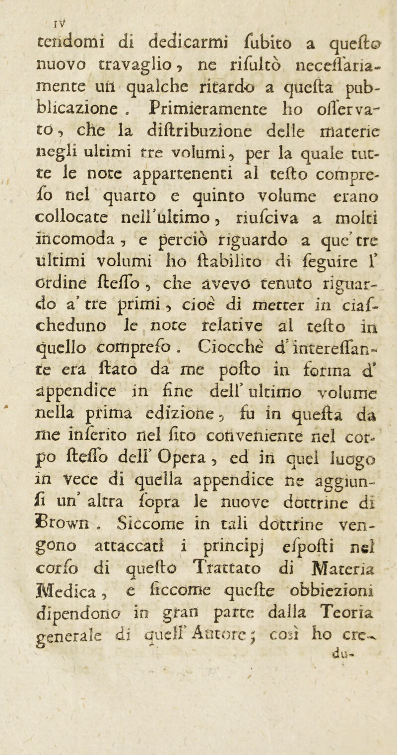 rv cendomi di dedicarmi fubito a quefto nuovo travaglio , ne rifultò neceflaria- mente uri qualche ritardo a quefta pub- blicazione . Primieramente ho oiler va- to, che la diftribuzione delle materie negli ultimi tre volumi, per la quale tut- te le note appartenenti al tefto compre- 10 nel quarto e quinto volume erano collocate nell ultimo, nufciva a molti incomoda, e perciò riguardo a que’tre ultimi volumi ho ftabilito di feguire 1* ordine fteftb , che avevo tenuto riguar- do a tre primi, cioè di metter in ciaf- cheduno le note relative al tefto in quello comprefa . Ciocché d intereflan- te era ftato da me pollo in forma d* appendice in fine delf ultimo volume nella prima edizione, fu in quefta da me inferito nel ftto conveniente nel cor- po fteftb delf Opera, ed in quei luogo in vece di quella appendice ne aggiun- 11 un’ altra lopra le nuove dottrine di Brown . Siccome in tali dottrine ven- gono attaccati i principj elpofti nel coifo di quefto Trattato di Materia Medica, e ficcome quefte obbiezioni dipendono in gran parte dalla Teoria generale di quelf Autore ; cori ho ere-- /