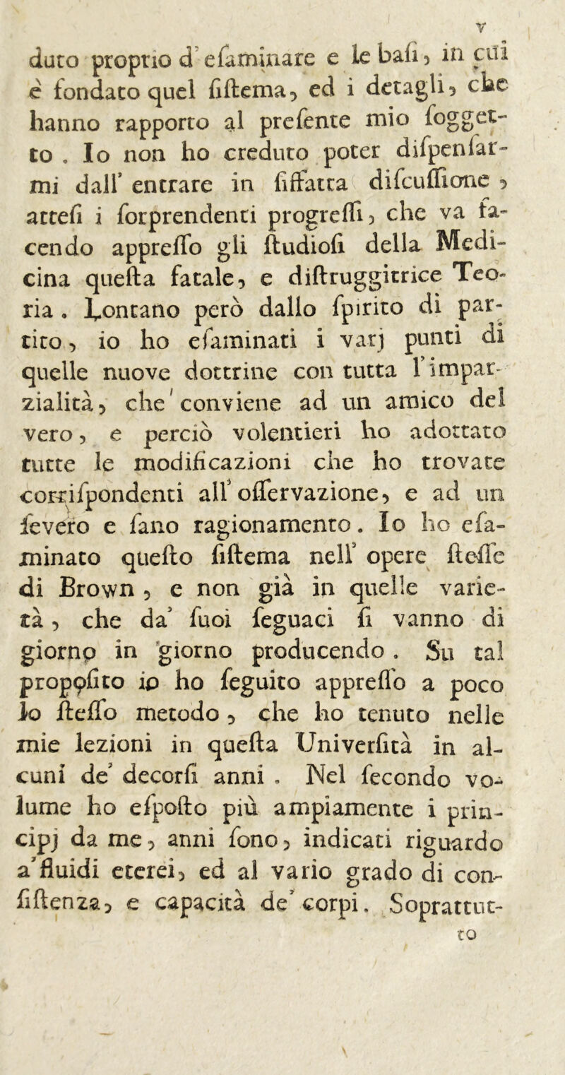 dato proprio d efaminare e le bali, in cui c fondato quel fiftema, ed i deragli , ciac hanno rapporto al prefeme mio (ogget- to . Io non ho creduto poter difpenfar- mi dall’ entrare in Allatta difculfione , attefi i forprendenti progredì, che va ta- cendo appreffo gli fludioli della Medi- cina quella fatale, e diflruggitrice Teo- ria • fontano però dallo fpirito dì par- tito , io ho efaminati i varj punti di quelle nuove dottrine con tutta 1 impar- zialità, che conviene ad un amico del vero, e perciò volentieri ho adottato tutte le modificazioni che ho trovate cordfpondenti alt oflervazione, e ad un fevero e fano ragionamento. Io ho e fa- minato quello fillema nelf opere fi effe di Brown , e non già in quelle varie- tà , che da' fuoi feguaci fi vanno di giornp in giorno producendo. Su tal prop9lito ip ho feguito apprefio a poco k> flefTo metodo , che ho tenuto nelle mie lezioni in quella Univerfità in al- cuni de decori! anni . Nel fecondo vo- lume ho efpofto più ampiamente i prin- cipj da me, anni fono, indicati riguardo a'fluidi eterei, ed al vario grado di con- fidenza, e capacità de corpi. Soprattut- to