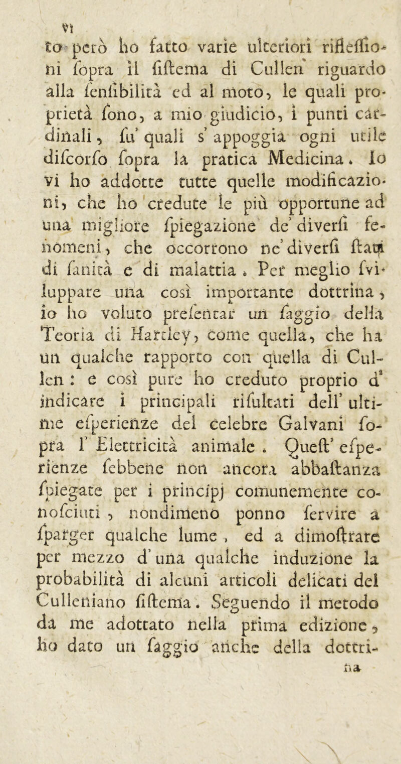 to-però ho fatto varie ulteriori rifleflio* ni fopra ìi fiftema di Cullen riguardo alla ìenfibilìrà ed al moto, le quali pro- prietà fono, a mio giudicio, ì punti car- dinali , fu quali s appoggia ogni utile difeorfo fopra la pratica Medicina* lo vi ho addotte tutte quelle modificazio- ni, che ho credute ìe più opportune ad una migliore fpiegazione de’ divedi fe- nomeni, che occorrono ne’diverfi ftatji di fanità e di malattia * Per meglio fvi- lappare una così importante dottrina, io ho voluto preletìtar un faggio della Teorìa di Hartley, come quella, che ha un qualche rapporto con quella di Cul- len : e così pure ho creduto proprio d3 indicare i principali rifukati delf ulti- me efperieilze dei celebre Galvani fo- pra f Elettricità animale . Queft’ efpe- rienze febbene non ancora abbaftanza fregate per i principi comunemente co- nofeiuti , nondimeno ponno fervire a fparger qualche lume , ed a dimoftrare per mezzo duna qualche induzione la probabilità di alcuni articoli delicati del Culleniano fiftema * Seguendo il metodo da me adottato nella prima edizione, ho dato un fàggio anche della dottri-