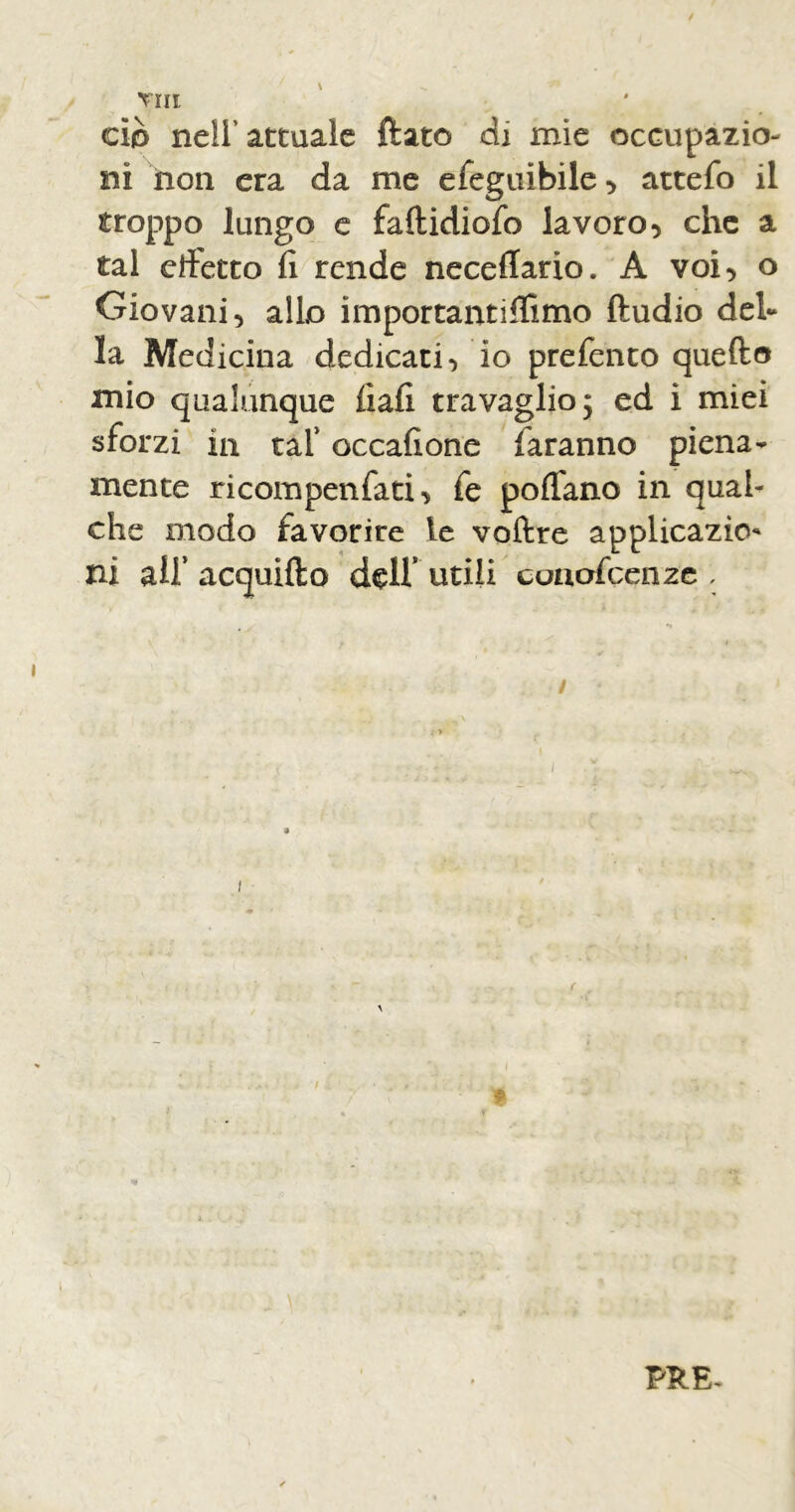 Tin ciò nell' attuale ftato di mie occupazio- ni non era da me efeguibile , attefo il troppo lungo e faftidiofo lavoro, che a tal dìetto fi rende neceflario. A voi, o Giovani, allo importanti (fimo fludio del- la Medicina dedicati, io prefento quello mio qualunque fìafi travaglio; ed i miei sforzi in taf occafione faranno piena- mente ricompenfati, fe poffano in qual- che modo favorire le voflre applicazio ni air acquiflo deir Utili conofcenze , / PRE-