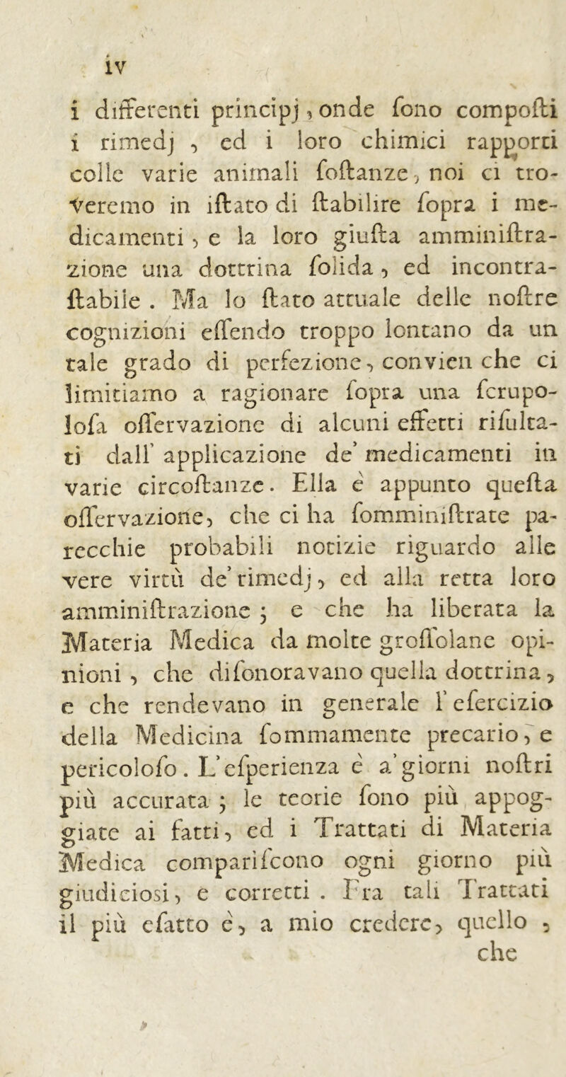 i differenti principi, onde fono compoili i rimedj , ed i loro chimici rapporti coile varie animali foftanze,noi ci tro- veremo in ìftato di ftabilire fopra i me- dicamenti > e la loro giufta amminiftra- zione una dottrina foìida , ed incontra- ftabiie . Ma lo (lato attuale delle noftre cognizioni e (Ten do troppo lontano da un tale grado di perfezione-) convien che ci limitiamo a ragionare (opra una fcru po- lofa offervazione di alcuni effetti rifulta- ti dall’ applicazione de’ medicamenti in varie circoftanzc. Ella é appunto quella offervazione, che ci ha fomminiftrate pa- recchie probabili notizie riguardo alle vere virtù de' rimedj, ed alla retta loro amminiftrazione j e che ha liberata la Materia Medica da molte groffolane opi- nioni-, che difonoravano quella dottrina 5 e che rendevano in generale f efercizio della Medicina fommamente precario, e pericolofo. L’efperienza è a giorni noftri più accurata ; le teorie fono più appog- giate ai fatti, ed i Trattati di Materia c> , v Medica comparì (cono ogni giorno piu giudiciosi, e corretti. Ira tali Irateati il più efatto e, a mio credere, quello , che