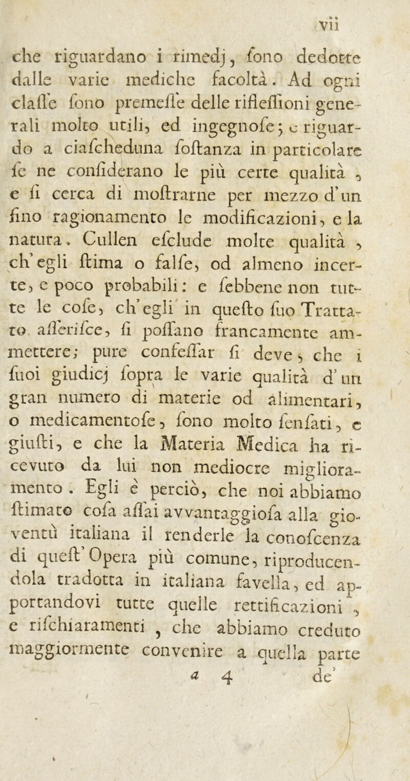 che riguardano i rimedj, fono dedotte dalle varie mediche facoltà. Ad ogni dalle fono premelle delle rifleflioni gene- rali molto utili, ed ingegnofe; c riguar- do a ciafcheduna foflanza in particolare le ne confidèrano le più certe qualità , e il cerca di inoltrarne per mezzo d’un fino ragionamento le modificazioni, e la natura, Cullen delude molte qualità , eh egli ftima o falfe, od almeno incer- te, e poco probabili: e /ebbene non tut- te le cofe, eh egli in quello fuo Tratta- to adori fee, fi poffano francamente am- mettere; pure confedar fi deve, che i fuoi giudicj fopra le varie qualità d’un gran numero di materie od alimentari, o medicamentofe, fono molto fenfati, c giudi, e che la Materia Medica ha ri- cevuto da lui non mediocre migliora-’ mento . Egli e perciò, che noi abbiamo {limato cofa adai avvantaggiofa alla gio- ventù italiana il renderle la conofcenza di quell Opera piu comune, riproduce!!- dola tradotta in italiana favella, ed ap- portandovi tutte quelle rettificazioni, e rifehiaramenti , che abbiamo creduto maggiormente convenire a quella parte 4 de' / i