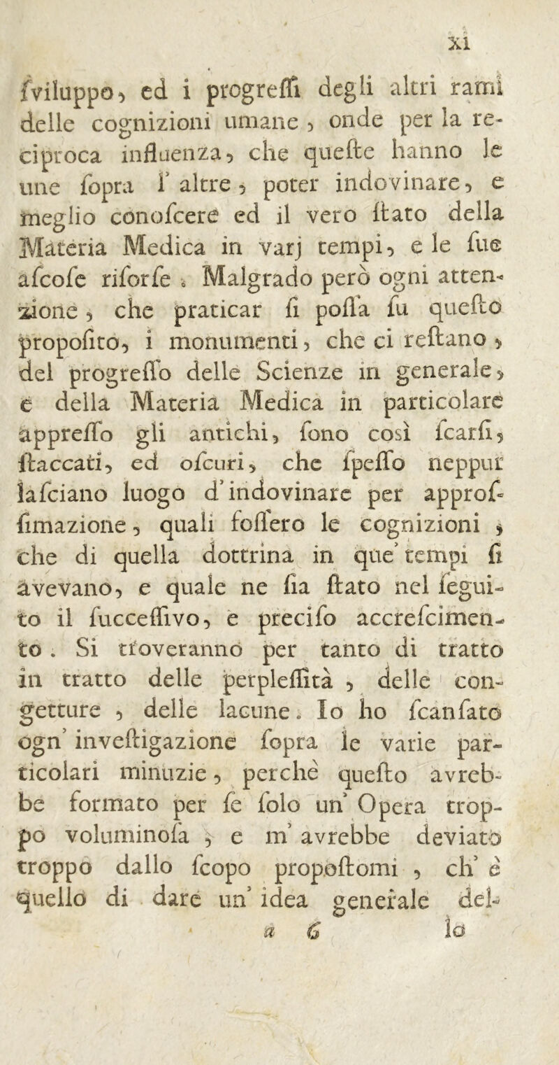 {viluppo, ed i progredì degli altri rami delle cognizioni umane , onde per la re- ciproca influenza, che quefte hanno le une {opra f altre , poter indovinare, e meglio conofcere ed il vero dato della Materia Medica in varj tempi, e le Tue afcofe riforfe ■ Malgrado però ogni atten* 21 one, che praticar fi polla fu quello propofito, i monumenti) che ci reftano , del progrefTo delle Scienze in generale, e della Materia Medica in particolare appreflo gli antichi 5 fono così icari! 5 {laccati■> ed ofcuri, che Ipeffo neppur lafciano luogo d* indovinare per approfi fimazione 5 quali fodero le cognizioni * che di quella dottrina in que’ tempi fi avevano, e quale ne Ha flato nel legui- to il fucceflìvo, e precifo accrefcimen- to . Si troveranno per tanto di tratto in tratto delle petpleffità , delle con- getture , delle lacune. Io ho fcanfatò ogn’ inveftigazione fopra le varie par- ticolari minuzie, perchè quello avreb- be formato per fe lolo un Opera trop- po voluminola 5 e in avrebbe deviato troppo dallo fcopo propollomi , eli è quello di dare un’ idea generale deh a lo