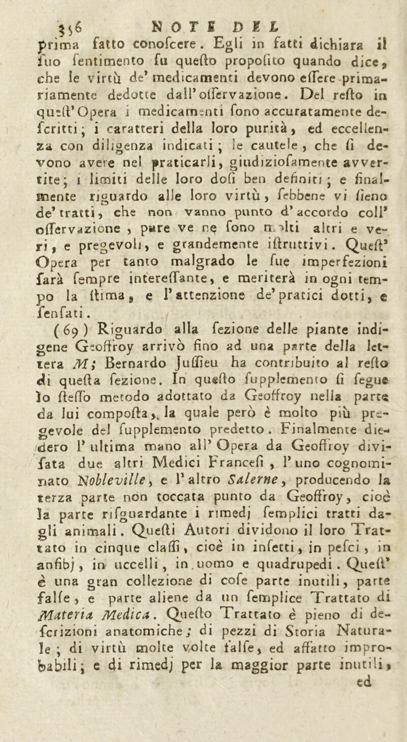 $s6 NOTI DEL prima fatto conofccre . Egli in fatti dichiara i! ino fentimento fu quello propofito quando dice, che le virtù, de* medicamenti devono edere prima- riamente dedotte dall’ olfervazione. Del retto in quett*Opera i medicamenti fono accuratamente de- ferita ; i caratteri della loro purità, ed eccellen- za con diligenza indicati ; le cautele , che tt de- vono avere nel praticarli, giudjziofamente avver- tite; ì limiti delle loro doli ben definiti ; e final- mente riguardo alle loro virtù , febbene vi fieno de’tratti, che non vanno punto d’accordo coli* oifervazione > pare ve n$ fono rialti altri e ve- ri, e pregevoli, e grandemente iftruttivi. Quett* Opera per tanto malgrado le fue imperfezioni farà ferapre interelfante, e meriterà in ogni tem- po la (lima, e P attenzione de’pratici dotti, e jfenfati. (69) Riguardo alla fezione delle piante indi- gene Geottroy arrivò fino ad una parte della let- tera M; Bernardo Juflieu ha contribuito al refio di quefia fezione. In quello fupplemento fi fegue lo ftelTo metodo adottato da Geoffrey nella parts da lui compofta ,t la quale però è molto più pre- gevole del fupplemento predetto. Finalmente die- dero P ultima mano alì’ Opera da Geottroy divi- fata due altri Medici Francefi , l’uno cognomi- nato Nobleville, e P altro Solerne, producendo la terza parte non toccata punto da Geottroy, cioè la parte riguardante i rtmedj femplici tratti da- gli animali. Quelli Autori dividono il loro Trat- tato in cinque clalfi, cioè in infetti, in pefei , in anfibj, in uccelli, in. uomo e quadrupedi . Quell* è una gran collezione di cofe parte inutili, parte falle , e parte aliene da un femplice Trattato di Materia Medica. Quello Trattato è pieno di de- fcrizioni anatomiche; di pezzi di Storia Natura- le ; di virtù molte volte falle, ed affatto impro- babili; e di rimedi per la maggior parte inutili, ed