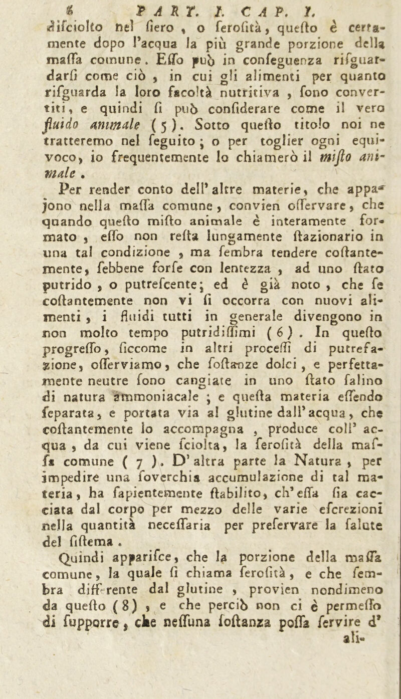 f PART. I. CAP. /, difcicko neì fiero , o ferofità, quello è certa- mente dopo l’acqua la più grande porzione della mafia comune. Efib può in confeguenza rifguar- darli come ciò , in cui gli alimenti per quanto rifguarda la loro facoltà nutritiva , fono conver- titi, e quindi fi può confiderare come il vero fluido animale ( 5 ). Sotto quello titolo noi ne tratteremo nel feguito ; o per toglier ogni equi- voco, io frequentemente lo chiamerò il miflo ani- viale . Per render conto dell’altre materie, che appa^ jono nella mafia comune, convien offervare, che quando quello mifto animale è interamente for- mato , elfo non reità lungamente frazionario in una tal condizione , ma fembra tendere collante- mente, febbene forfè con lentezza , ad uno fiato putrido , o putrefcente; ed è già noto , che fe collantemente non vi fi occorra con nuovi ali- menti , i fluidi tutti in generale divengono in non molto tempo putridumi ( 6 ) . In quello progrefio, ficcome in altri proceffi di putrefa- zione, ofiferviamo, che fofianze dolci, e perfetta- mente neutre fono cangiate in uno fiato falino di natura ammoniacale ; e quella materia efiendo fcparata, e portata via al glutine dall’acqua, che collantemente lo accompagna , produce coli’ ac- qua , da cui viene fciolta, la ferofità della maf- fa comune ( 7 ). D* altra parte la Natura , per impedire una fovcrchia accumulazione di tal ma- teria, ha fapientemente ftabiliio, ch’effa fia cac- ciata dal corpo per mezzo delle varie efcrezioni nella quantità neceflaria per prefervare la fatate del fifiema . Quindi apparifce, che la porzione della mafia comune, la quale fi chiama ferofità, e che fem- bra differente dal glutine , provien nondimeno da quello (8) , e che perciò non ci è permeilo di fupporrc ì cke neffuna foftanza pofla fervire d*