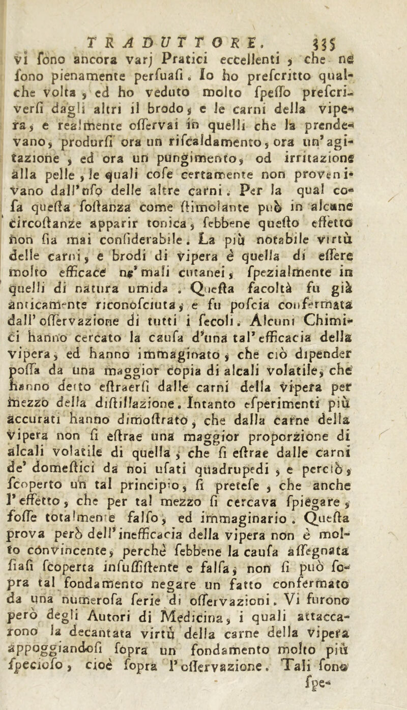 vi fono ancora varj Pratici eccellenti , che ne fono pienamente perfuafi. Io ho prefcritto qual- che volta , ed ho veduto molto /pedo prefcri- verfi dagli altri il brodo , c le carni della vipe-* ra, e realmente odervai in quelli che la prende- vano, produrd ora un rifcaldamento, ora un’agi- tazione , ed ora un pungimento, od irritazione alla pelle , le quali cofe certamente non proveni- vano dalJ’nfo delle altre carni. Per la qual co- fa queda fodanza come {limolante può in alcune Circodanze apparir tonica, {ebbene quedo effetto non fia mai confiderabile . La pi li notabile virtù delle carni, e brodi di vipera é quella di edere molto efficaci ne* mali cutanei, fpezialmente in quelli di natura umida . Queda facoltà fu già amicamente nconofciuta, e fu pofeia confermata dall’offervazione di tutti i fecoli. Alcuni Chimi- ci hanno cercato la esula d’una tal’efficacia della vipera, ed hanno immaginato , che ciò dipender poffa da una maggior copia di alcali volatile, che hanno detto edraerfi dalle carni della Vipera per mezzo della didillazione. Intanto efperimenti più accurati hanno dimodrato, che dalla carne delia vipera non fi edrae una maggior proporzione di alcali volatile di quella ^ che fi èdrae dalle carni de’ domedici da noi ufati quadrupedi , e perciò} /coperto un tal principio, fi pretefe , che anche l’effetto, che per tal mezzo fi cercava /piegare, foffe tota Imene falfo, ed immaginario. Queda prova però dell’inefficacia della vipera non é mol- to cónvincente, perchè /ebbene la caufa adeguata fiafi {coperta infuffidente e falfaj non fi può fo- pra tal fondamento negare un fatto confermato da una numerofa ferie di offeivazioni. Vi furono però degli Autori di Medicina, i quali attacca- rono la decantata virtù della carne della vipera fópra un fondamento molto più jfpeciofo, cioè /opra l’odervazione. Tali fono