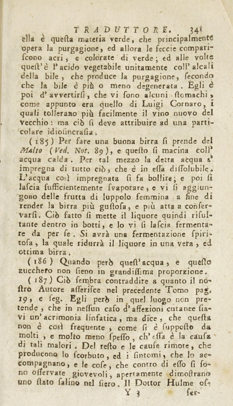 T £ A D V T T 0 R E. # ?4t ella è quella maceria verde, che principalmente opera la purgagione, ed allora le feccie compari- feono acri j e colorate di verde; ed alle volte quell’è T acido vegetabile unitamente coll’alcali della bile, che produce la purgagione, fecondo che la bile è piò o meno degenerata . Egli è poi d* avvertirli, che vi fono alcuni ficmachi > come appunto era quello di Luigi Cornaro, i quali tolleralo piò facilmente il vino nuovo del Vecchio : ma ciò fi deve attribuire ad una parti- colare idiofmcraGa i (185) Per* fare una buona birra fi prende del Malto (Ved. Not. 89), e quello lì macina colf acqua calda . Per tal mezzo la detta acqua &s impregna di tutto ciò, che è in ella dilfolubile * L’acqua così impregnata fi fa bollire; e poi fi lafcia fufficientemente fvaporare , e vi lì aggiun- gono delle frutta di luppolo femmina a fine dà render la birra più gufiofa, e pm atta a confer- Varfi. Ciò fatto lì mette il liquore quindi rifui- tante dentro in botti, e lo vi lì lafcia fermenta- re da per fe . Si avrà una fermentazione fpiri- tofa , la quale ridurrà il liquore in una vera , ed ottima birra * (186) Quando però quefPacqua, e quefic zucchero non fieno in grandini ma proporzione. ( 187) Ciò fembra contraddire a quanto il no- fìro Autore alferifce nei precedente Tomo pag« 19, e leg. Egli però in quel luogo non pre- tende , che in nelfun cafo d’affezioni cutanee fla- vi un’acrimonia linfatica , ma dice, che quella, non è così frequente , come fi è fuppefio da molti , e molto meno fpeffb , eh* tifa è la ctfufa di tali malori « Del reffo e le caufe rimore, che producono lo feorbuto , ed i fìntomi, che lo ac- compagnano , e le cofe, che conrro di elfo fi fo- no offervate giovevoli, apertamente dimoftrano uno fiato faìino nel fiero. Il Dottor Hulme of* Y 3 fcs- 1