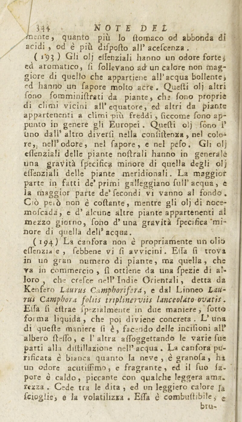 mente, quanto più lo (tomsco od abbonda di acidi , od è più ci li porto all* acefcenza . > ( 1*93 ) Gli olj cilcnziali hanno un odore fortes ed aromatico, fi follevano ad un calore non mag- giore di quello che appartiene all’acqua bollente , ed hanno un fapore molto acre. Quelli olj altri fono fomminiftfati da piante, eh» fono proprie di climi vicini all’equatore, ed altri da piante appartenenti a climi •più freddi , (iccome fono ap- punto in genere gli Europei . Quelli oìj fono i’ uno dall5 altro diveri] nella confidenza, nel colo- re, j nell5 odore, nel fapore, e nel pefo, Gl: olj efknziah delle piante nofirali hanno in generalo una gravità f pacifica minore di quella degli olj dTenziali delle piante meridionali. La maggior parte in fatti de’primi galleggiano fulf acqua, c la maggior parte de’fecondi vi vanno a! fondo . Ciò peiò non è collante, mentre gli olj di ncce- mofcadi, e d’ alcune altre piante appartenenti al mezzo giorno, fono d’una gravità fpec:fica‘mi- nore di quella dell’acqua. (194) La canfora non è propriamente un olio efienzi* e , febbene vi fi avvicini. Ella fi trova in un gran numero di piante, ma quella, che va in commercio , fi ottiene da una fpezie di al- loro , che crefee nell’ Indie Orientali , detta da Kenfero Liurus CaMphoriferà, e dal Linneo Lau- rus Camphor a foliis tnplìnervììs lanceolato ovatis. Elfa lì èftrae fp-ziairoenre in due maniere, fotto forma liquida, che poi diviene concreta. L’ima di quelle maniere li è, facendo delle incifioni all* albero fldfo, e l’altra aiToggettando le varie fue parti alla ddtillazione nell’ acqua . La canfora pu- rificata è bianca quanto la neve , è granofa , ha un odore acutifiìmo, e fragrante , ed il ilio la- pore è caldo, piccante con qualche leggera ama* rezza . Cede tra le dita , ed un leggiero ca!ore fa feiogiis, e la voiatilizsa . Ella è combitlìibile, e bru- /