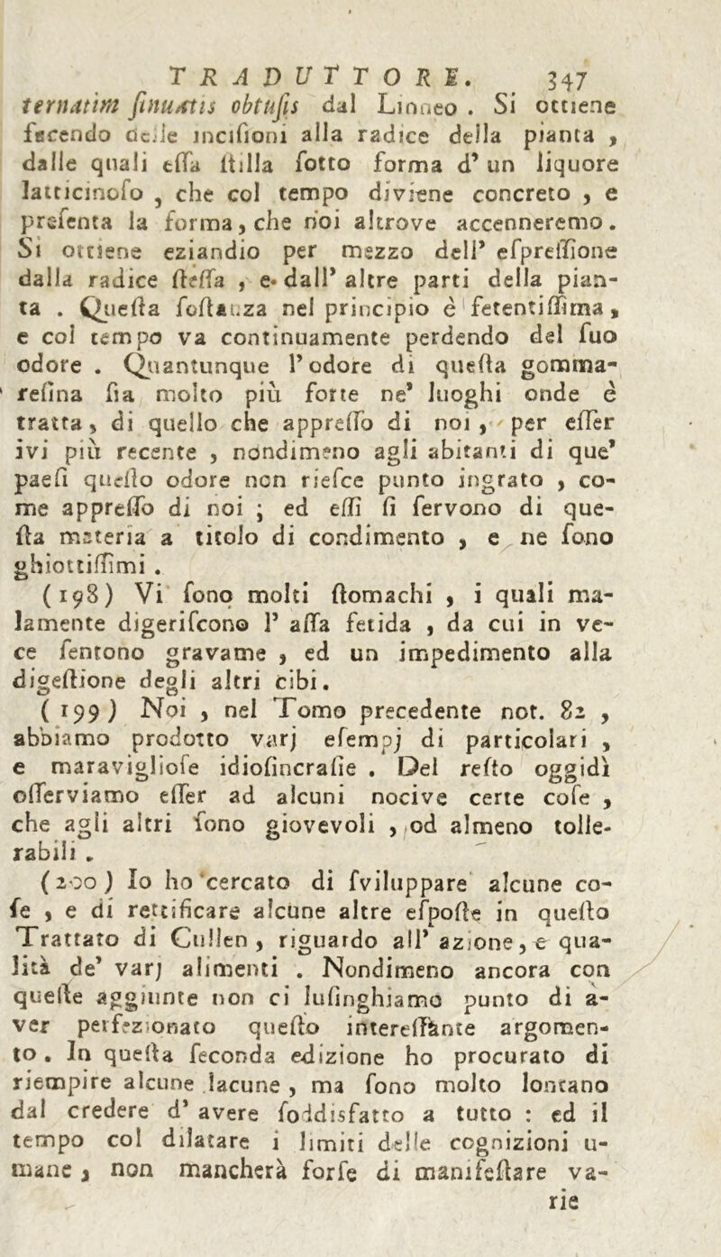 ternatim fwuttis obtufis dal Linneo . Si ottiene ferendo dcile incifiom alla radice della pianta , dalle quali tifa ltiila fotte forma d* un liquore latticmofo 5 che col tempo diviene concreto , e prefenta la forma, che noi altrove accenneremo. Si ottiene eziandio per mezzo deli* efpreilìone dalla radice flelfa , e* dall* altre parti della pian- ta . Quella Soflauza nel principio è fetentiffirna, e coi tempo va continuamente perdendo dei fuo odore . Quantunque l’odore di quella gomma- felina ha molto più forte ne* luoghi onde é tratta, di quello che appreffo di noi, per effer ivi piu recente , nondimeno agli abitanti di que* paefi quello odore non riefee punto ingrato , co- me apprdfo di noi ; ed elfi fi fervono di que- lla meteria a titolo di condimento , e ne fono ghiottiflìmi . (198) Vi fono molti flomachi , i quali ma- lamente digeriscono 1* alfa fetida , da cui in ve- ce fentono gravame , ed un impedimento alla digellione degli altri cibi. ( 199 ) Noi , nel Tomo precedente not. 82 , abbiamo prodotto varj efempj di particolari , e maravigliole idiofìncrafie . Del refto oggidì olTerviamo ellèr ad alcuni nocive certe cole , che agli altri fono giovevoli , od almeno tolle- rabili . ( 200 ) lo ho cercato di Sviluppare alcune co- le , e di rettificare alcune altre efpofle in quello Trattato di Cullen, riguardo all* azione, e qua- lità de’ var; alimenti . Nondimeno ancora con quelle aggiunte non ci lusinghiamo punto di a- ver perfezionato quello interdiente argomen- to . In quella feconda edizione ho procurato di riempire alcune lacune , ma Sono molto lontano dal credere d* avere Soddisfatto a tutto : ed il tempo col dilatare i limiti delle cognizioni u- mane j non mancherà forfè di mamfeflare va- ^ rie