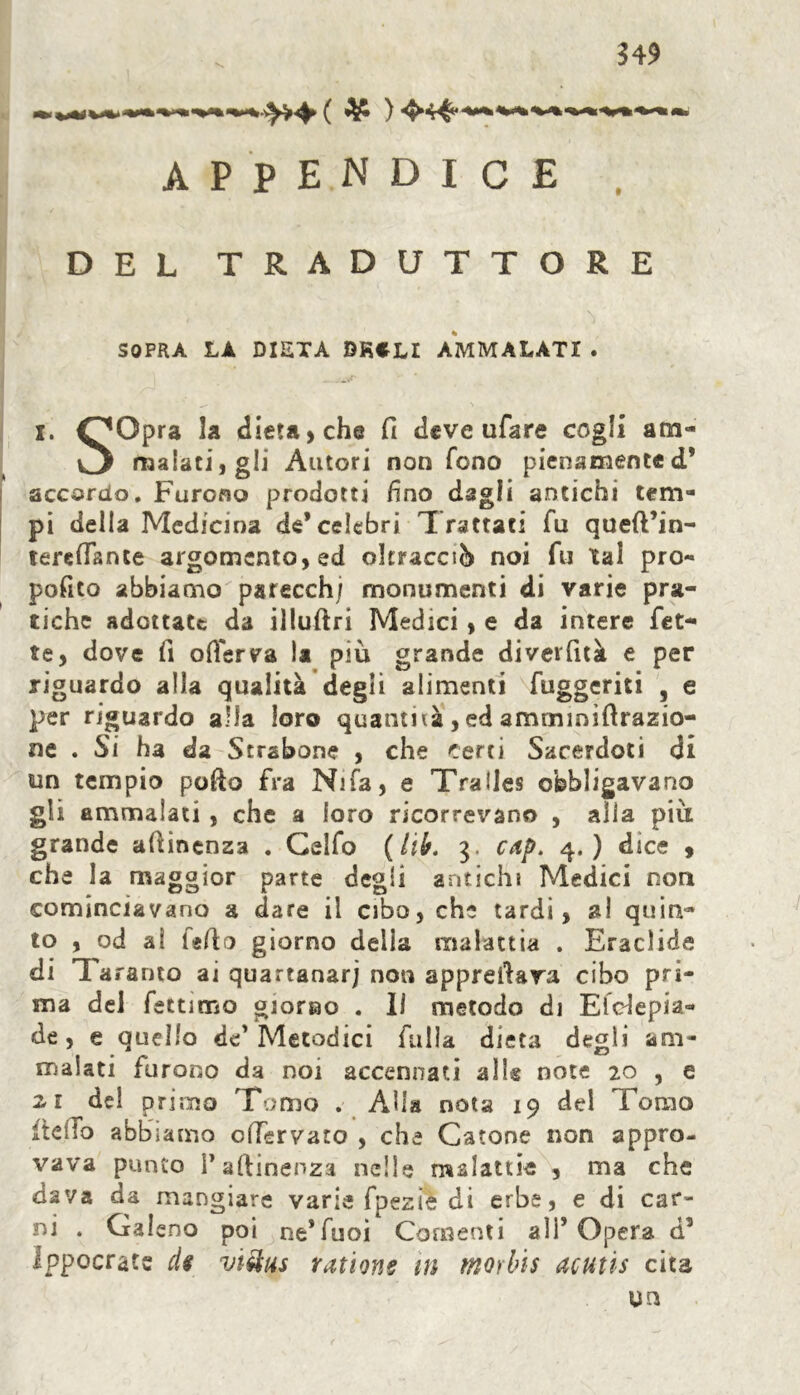 $49 appendice DEL TRADUTTORE SOPRA LA DIETA BKCLI AMMALATI . i. OOpra la dieta, che fi deve ufare cogli am- malati, gli Autori non Tono pienamente d* accordo. Furono prodotti fino dagli antichi tem- pi della Medicina de* celebri Trattati fu queft’in- terefiante argomento, ed oltracciò noi fu tal pro- posito abbiamo parecchj monumenti di varie pra- tiche adottate da illuftri Medici, e da intere fet- te, dove fi oflerva la più grande divevfità e per riguardo alla qualità degli alimenti fuggeriti , e per riguardo alla loro quantità , ed ammmiftrazia- ne . Si ha da Strsbone , che certi Sacerdoti di un tempio pofòo fra Nifa, e Tralles obbligavano gli ammalati , che a loro ricorrevano , alia più grande aùinenza . Celfo (lib. 3. cap. 4.) dice , che la maggior parte degli antichi Medici non cominciavano a dare il cibo, che tardi, al quin- to , od al fedo giorno delia malattia . Eraclide di Ta ramo ai quartanarj non apprettava cibo pri- ma del fettimo giorno . lì metodo di Eldepia- de, e quello de'Metodici falla dieta degli am- malati furono da noi accennati alle note 20 , e 21 del primo Tomo . Alla nota 19 del Tomo ftelTo abbiamo offervato , che Catone non appro- vava punto P attinenza nelle malattie , ma che dava da mangiare varie fpezìe di erbe, e di car- ni . Gal eno poi ne*Tuoi Consenti all’Opera d’ Ippocrate d$ vi&us rations in tnorbis acutis cita un