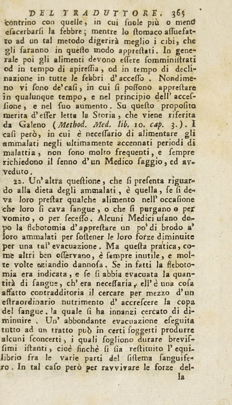 'centrino con quelle, in cui fuole più o mend cfacerbarfi la febbre * mentre lo ttomaco attTuefat- io ad un tal metodo digerirà meglio i cibi, che gli faranno in quello modo apprettati. In gene- rale poi gli alimenti devono ettère fomminittrati od in tempo di apirelfia , od in tempo di decli- nazione in tutte le febbri d’accetto . Nondime- no vi fono de’cali) in cui fi poffonò apprettare in qualunque tempo, e nel principio dell’ accef- fìone, e nel fuo aumento. Su quello propofito merita d’etter letta la Storia, che viene riferita da Galeno (Method. Med. lib. io. cap. 3.). I cali però, in cui è necelfario di alimentare gli ammalati negli ultimamente accennati periodi di malattia , non fono molto frequenti, e Tempre richiedono il fenno d’un Medico faggio 5 ed av- Veduto. 22. Un’altra queftione, che li prefenta riguar- do alla dieta degli ammalati , è quella, fe fi de- va loro predar qualche alimento nell’ occafione che loro fi cava fangue , o che fi purgano o per vomito, o per fecelìb. Alcuni Medici ulano do- po la flebotomia d’apprettare un po’di brodo a’ loro ammalati per fòftener le loro forze diminuite per una taP evacuazione. Ma quella pratica, co- me altri ben ©{fervano, è Tempre inutile, e mol- te volte eziandio dannofa. Se in fatti la fleboto- mia era indicata, e fe fi abbia evacuata la quan- tità di fangue, ch’era neceffaria f eli’ é una cotta affatto contradditoria il cercare per mezzo d’un ettraordinario nutrimento d’ accrefcere la copa del fangue , la quale fi ha innanzi cercato di di- minuire . Un’ abbondante evacuazione efeguita tutto ad un tratto pub in certi foggetti produrre alcuni fconcerti , i quali fogliono durare brevif- fimi iftanti, cioè finche fi fia reftituito 1’ equi- librio fra le varie parti del fittema fanguife* ro , In tal cafo però per ravvivare le forze del- la