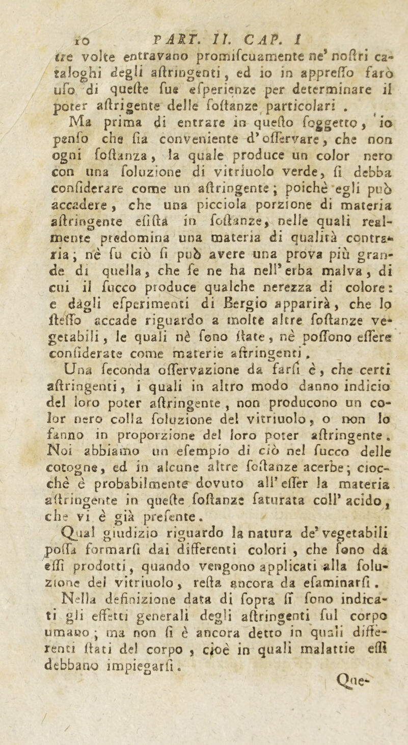 at volte entravano promifcuamente ne’ nofiri ca- taloghi degli afiringenti, ed io in apprettò farò ufo di quelle fue efperienze per determinare il poter afirigente delle fafianze particolari . Ma prima di entrare in quello foggetto, io penlo che fia conveniente d’ ofièrvare, che non ogni foftanza, la quale produce un color nero con una foluzione di vitriuolo verde, fi debba confederare come un afiringente; poiché egli può accadere, che una picciola porzione di materia afiringente efifta in foftanze, nelle quali real- mente predomina una materia di qualità contras- ria ; nè fu ciò fi può avere una prova più gran- de di quella, che le ne ha nell’erba malva, di cui il fucco produce qualche nerezza di colore: e dagli efpcrimenti di Bergio apparirà, che lo Hello accade riguardo a molte altre fofianze ve- getabili, le quali nè iono fiate, nè pofTono etters considerate come materie afiringenti . Una feconda olTervazione da farfi è , che certi afiringenti, i quali in altro modo danno indicio del loro poter afiringente , non producono un co- lor nero colla foluzione del vitriuolo, o non lo fanno in proporzione del loro poter afiringente. Noi abbiamo un efempio di ciò nel fucco delle cotogne, cd in alcune altre fofianze acerbe ; cioc- che è probabilmente dovuto ali’etter la materia afiringente in quefie fofianze faturata coll’acido, che vi è già prel'ente. Qual giudizio riguardo la natura de’vegetabili polla formarli dai differenti colori , che fono da etti prodotti, quando vengono applicati alla folu- zione dei vitriuolo , refta ancora da efaminarfi . Nella definizione data di fopra fi fono indica- ti gli effetti generali degli afiringenti fui corpo uma»o ; ina non fi è ancora detto in quali diffe- renti flati del corpo , cioè in quali malattie efli debbano impiegarli.