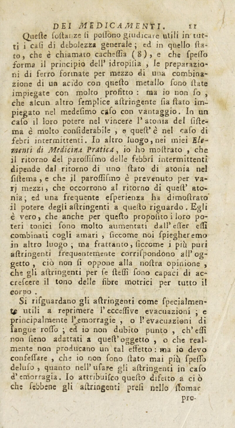 Quelle follai ze li pollono giudicare utili in tut- ti i cali di debolezza generale ; ed in quello fia- to, che è chiamato cachelfia (8), e che fpella forma il principio deli* idropilìa , le preparazio- ni di ferro formate per mezzo di una combina- zione di un acido con quello metallo fono Hate impiegate con molto profitto : ma io non fo , che alcun altro femplice aftringente fia (lato im- piegato nel medefìmo cgfo con vantaggio. In un cafo il loro potere nel vincere 1* atonia del fìfte- ma è molto confiderabiie , e quell* è nel cafo di febri intermittenti. In altro luogo, nei miei Eie-* menti di Medicina Pratica, io ho mollrato , che il ritorno dei parolfiimo delle febbri intermittenti dipende dal ritorno di uno Hato di atonia nel fiftema > e che il parolfifmo è prevenuto per va- rj mezzi, che occorrono al ritorno di quell* ato- nia ; ed una frequente efperienza ha dimoftrato’ il potere degli allringenti a quello riguardo. Egli è vero, che anche per quello propofno i loro po- teri tonici iono molto aumentati dall’efifer elfi combinati cogli amari , ficcome noi 1 piegheremo in altro luogo; ma frattanto, ficcome i più puri allringenti frequentemente corrifpondono all’og- getto , ciò non lì oppone alla noftra opinione , che gli allringenti per fe ftelfi fono capaci di ac~ crefcere il tono delle fibre motrici per tutto il corpo . / Si riguardano gli aftringenti come fpecialmen- utili a reprimere l’ecceffive evacuazioni ; e principalmente ^emorragie , o 1*evacuazioni di fangue rollo ; ed io non dubito punto , eh* elfi non fieno adattati a quell’oggetto , o che real- mente non producano un tal effetto : ma io devo confettare , che io non fono flato mai più fpetto delufo , quanto nell* tifare gli aftringenti in cafo d* emorragia. Io attribuito quefito difetto a ci ò che febbene gli aftringenti prefi nello ftomac pre-