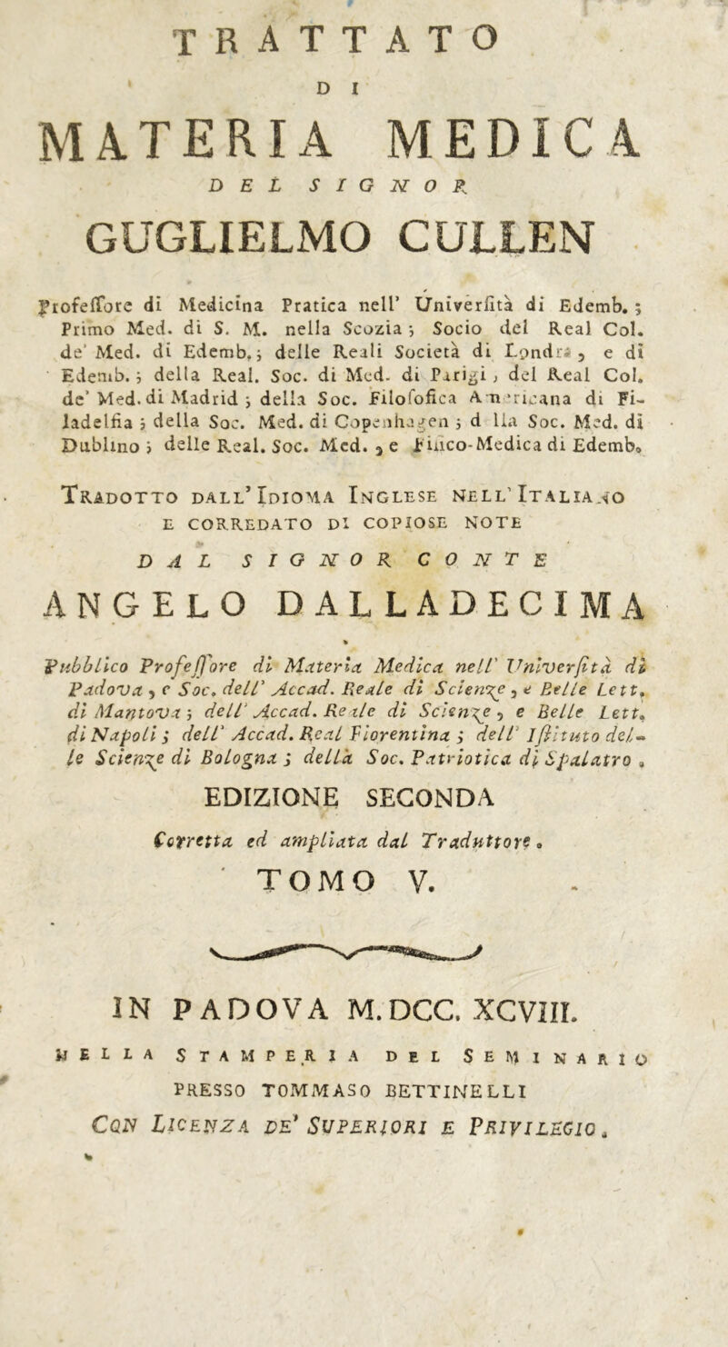 trattato D I MATERIA MEDICA DEL SIGNOR. GUGLIELMO CULLEN frofeflore di Medicina Pratica nell’ Univerfità di Edemb. ; Primo Med. di S. M. nella Scozia -, Socio del Real Col. de' Med. di Edemb, ; delle Reali Società di Londra, e dì Edemb. -, della Real. Soc. di Med. di Paridi ; del Real Col. de’Med. di Madrid i della Soc. Filofofica Americana di Fi- ladelfia ; della Soc. Med. di Copenhagen ; d ila Soc. Med. dì Dublino i delle Real. Soc. Med. 3 e p inco-Medica di Edemb» Tradotto dall’Idioma Inglese nell’Italiano E CORREDATO Di COPIOSE NOTE DAL SIGNOR CONTE ANGELO DALLADECIMA % Pubblico Profe flore di Metterla. Medica nell' Univerfità di Padova ? c Soc. dell' Accad. Reale di Selene^ , e Etile Lett, di Mantova-, dell‘ Accad. Re ile di Sciente 5 e Belle Lett. di Napoli ; dell' Accad. Real Fiorentina ; dell' iflltuto del- le Sciente di Bologna j della Soc. Pati-iotica di Spalatro » EDIZIONE SECONDA Cotretta ed ampliata dai Traduttore* ' TOMO V. IN PADOVA M.DCC. XCVIII. jjeila stamperia del Seminario PRESSO TOMMASO BETTINELLI Cqis Licenza de* Superiori e Privilegio ,