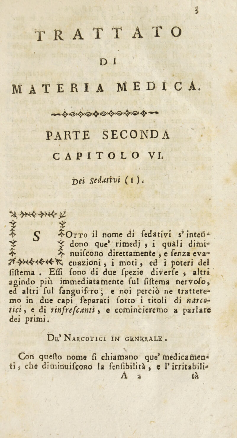 % T R A T T A T O D I MATERIA MEDICA, « PARTE SECONDA CAPITOLO VI, Dei sedativi ( i ). t t ^ ^ ^Otto il nome di fedativi sfinteri- *£ ir dono que* rimedj > i quali dimi- & % nuifcono direttamente , e Terza eva- cuazioni * i moti , ed i poteri del fiftema . EHI fono di due fpezie diverfe $ altri agindo più immediatamente fui fìftema nervofo, ed altri fui fanguifcrro; e noi perciò ne trattere- mo in due capi feparati folto i titoli di narco- tici , e di rinfrefcanti y e comincieremo a parlare dei primi. De’Narcotici in generale. s- ; v Con quello nome fi chiamano que’ medicamen- ti ? che diminuifcono la fenfibilità , e l’irritabili-? At il