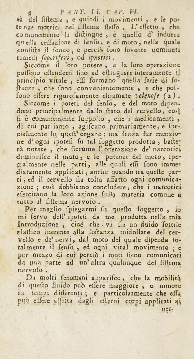 là del Alterna , e quindi i movimenti , e le pa* tc nze matrici nel fìftema fletto . L*effetto , che comunemente li diftmgue , è quello cT indurre qu ella epilazione di ienfo, e di moto , nella quale confìtte il Tonno ^ e perciò ione fovente nominati rimed; foponferi , od ipnotici. Siccome il loro potere , e la loro operazione pottbuo attenderli fino ad eflinguere interamente il principio vitale , etti formano quella ferie di fo» ftanz? , eh? fono con venientemente , e che pof~ fono attere ngorofamente chiamate velenose (2)0 Siccome i poteri del fenfo, e del moto dipen- dono principalmente dallo ttato del cervello, così fi è comunemente fuppofto , che i medicamenti , di cui parliamo , agifcano primariamente 5 e fpe~ cialmente fu, queft* organo: ma fenza far menzio- ne d* ogni ipotefì fu tal foggetto prodotta, batte- rà notare , che ficcome T operazione de’narcotici diminoifce il moto, e le potenze del moto, fpe- cialmsnte nelle parti, alle quali etti fono imme- diatamente applicati, anche quando tra quefte par- ti , ed il cervello fìa tolta affatto ogni comunica- zione ; così dobbiamo concludere, che i narcotici efercitamo la loro azione falla materia comune a tutto il fìttema nervofo . Per meglio fpiegarmi fu queflo foggetto , io mi fervo dell* ipotefì da me prodotta nella mia Introduzione , cioè che . vi fìa un fluido folcile e lattico inerente alla foflanza midollare del cer- vello e de’nervi, dal moto del quale dipenda to- talmente il fenfo. , ed ogni vital movimento • e per mezzo di cui perciò i moti fieno comunicati da una parte ad un’altra qualunque del fìftema nervofo . Da molti fenamani apparifee , che la mobilità di quettp fluido può ettere maggiore , o minore in tempi differenti ; e particolarmente che ella ^uò effere affetta dagli etterni corpi applicati