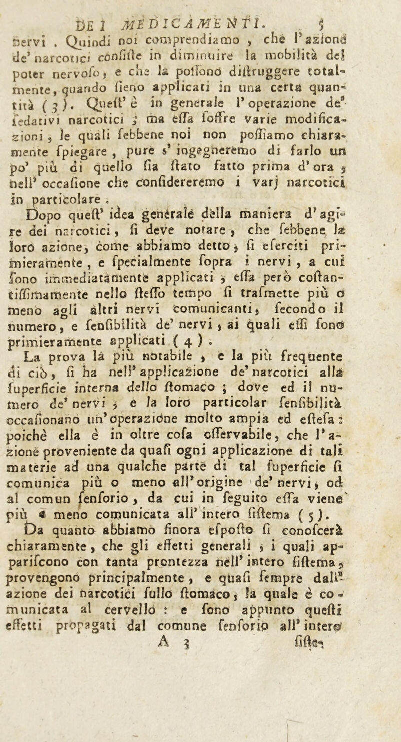 nervi . Quindi noi comprendiamo , che V aziona de’narcotic» confitte in diminuire la mobilità de! poter nervofo, e che là pollo nò diftruggere total- mente , quando fieno applicati in una certa quan- tità ( 3 ) • Queft* è in generale l’operazione de* ledati vi narcotici ; ma effe loffre Varie modifica- zioni , le quali febbene noi non polliamo chiara- mente fpiegare , pure s* ingegneremo di farlo un po’ più di quello fia {fato fatto prima d’ora $ nell’ occafione che confiderereino i varj narcotici in particolare . Dopo queft5 idea genèralé dèlia maniera d’agi- re dei narcotici, fi deve notare , che febbene la loro azione, come abbiamo detto, fi eferciti pri- mieramente , e fpecialmente fopra i nervi , a cui fono immediatamente applicati , efta però coftan- tiffimamente nello fteftb tempo fi trafmette più ù meno agli altri nervi Comunicanti, fecondo il numero, e fenfibilità de’ nervi , ai quali effi fono primieramente applicati ( 4 ) « La prova là più notabile , e la più frequente di ciò, fi ha nell’applicazione de’narcotici alla ^Superficie interna dello ftomaco ; dove ed i! nu- mero de’ nervi * e la loro particolar fenfvbilità occafionano un’operazióne molto ampia ed eftefa : poiché ella é in oltre cofa cftervabile, che l’a- zione proveniente da quafi ogni applicazione di tali materie ad una qualche parte di tal fuperficie fi comunica più o meno all’origine 1 de’ nervi, od al com un fenforio , da cui in feguito effa viene più * meno comunicata ali’intero fi (terna (5). Da quanto abbiamo finora cfpofto fi conofcerà chiaramente , che gli effetti generali , i quali ap- parirono con tanta prontezza nell’intero fìftema3 provengono principalmente , e quafi Tempre dall* azione dei narcotici fullo ftomaco, la quale è co - municata al cervello : e fono appunto quefti effetti propagati dal comune fenforio all* intero A 3 fi ft e-,