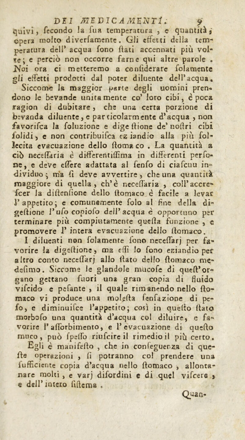 quivi, fecondo la fua temperatura , e quantità 9 oper3 molto diverfamentc. Gli effetti della tem- peratura dell* acqua fono fiati accennati più vol- te ; e perciò non occorre farne qui altre parole . Noi ora ci metteremo a confiderare folamente gli effetti prodotti dal poter diluente dell’acqua. Siccome la maggior parte degli uomini pren- dono le bevande unitamente co’ loro cibi, epoca ragion di dubitare, che una certa porzione di bevanda diluente, e particolarmente d’acqua , non favorifca la foluzione e dige dione de’noflri cibi i^olidi ^ e non contribuifca tz iandio alla più fol- Secita evacuazione dello doma co . La quantità a ciò necefTaria è differerttiflima in differenti per fa- né, e deve edere adattata al fenfo di ciafcuu in- dividuo* ma fi deve avvertire , che una quantità maggiore di quella, eh’è necefTaria , coll’accre- scer la didenfìone dello domaco è facile a levar l’appetito; e comunemente folo al fine della di- gedione l’ufo copiofo dell’acqua è opportuno per terminare più compiutamente queda funzione 5 c promovere 1’ intera evacuazione dello domaco. I diluenti non folamente Ione» neceffarj per fa- vorire la digedione, ma efli lo fono eziandio per altro conto neceffarj allo dato dello domaco me- de fimo . Siccome le glandola mucofe di queft’or- gano gettano fuori una gran copia di fluido vifeido e pefante , il quale rimanendo nello do- maco vi produce una moleda fenfazione di pe- fo, e diminuifee l’appetito; così in quèdo dato morbofo una quantità d’acqua col diluire, e fa- vorire I* adòrbimento, e l’evacuazione di quedo muco, può fpdTo riufeire il rimedio il più certo. Egli è manifedo , che in confeguerza di que- de operazioni , fi potranno col prendere una fufficiente copia d’acqua nello domaco , allonta- nare molti , e varj difordini e di quel vifeere * e dell’ intero (Ulema * Quan-