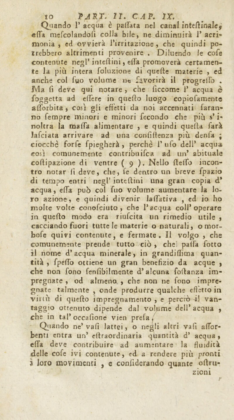 Quando 1* acqua è palfata nel canal interinale* «fifa mefcolandoiì colla bile, ne diminuirà P acri- monia , ed ovvierà Puntazione , che quindi po- trebbero altrimenti provenire . Diluendo le cofe contenute negl* interini, ella promoverà certamen- te la più intera foluzione di quefte materie , ed anche col fuo volume ne favorirà il progrelFo . Ma fi deve qui notare , che become 1* acqua è foggetta ad eHere in quello luogo copiofamente alìbrbita , così gli effetti da noi accennati faran- no Tempre minori e minori fecondo che piu s* i- noltra la malfa alimentare , e quindi quella farà lafciata arrivare ad una confidenza più denia ; ciocche forfè fpiegherà , perchè P ufo de!P acqua così comunemente contribuì ifc a ad un* abituale cofiipazione di ventre ( 9 ). Nello (lelTo incon- tro notar li deve, che, fe dentro un breve fpazio di tempo entri negl’ intc(lini una gran copia d* acqua, ella pub col fuo volume aumentare la lo- ro azione, e quindi divenir laffativa , ed io ho molte volte conofciuto, che P acqua coll* operare in quello modo era riufeita un rimedio utile , cacciando fuori tutte le materie o naturali, o mor- bofe quivi contenute, e fermate. Il volgo , che comunemente prende tutto ciò , che palfa fotto il nome d’acqua minerale, in grandiffirna quan- tità , fpeffo ottiene un gran benefizio da acque , che non fono fenfibilmente d’alcuna fodanza im- pregnate , od almeno , che non ne fono impre- gnate talmente , onde produrre qualche effetto in virtù di queflo impregnamento , e peroro àJ van- taggio ottenuto dipende dal volume dell’acqua , che in tal* occafione vien prela. Quando ne* va fi lattei, o negli altri vali alTor- benti entra un’ ellraordinaria quantità d* acqua , effa deve contribuire ad aumentare la fluidità, delle cofe ivi contenute, ed a rendere piu pronti ì loro movimenti , e conlìderando quante ollrn- zioni