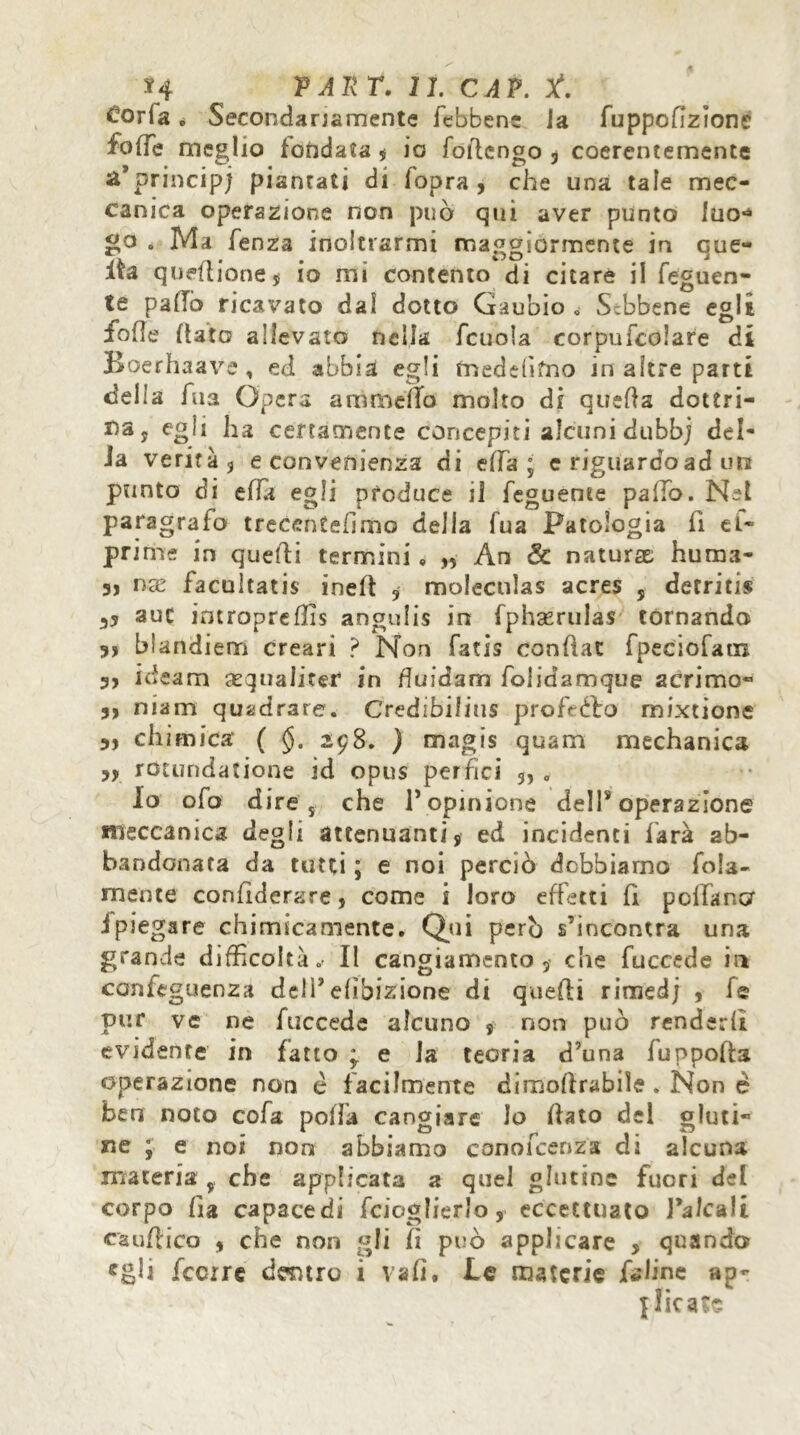 Corta. Secondariamente febben; la fuppoflzionc folle meglio fondala $ io foilengo , coerentemente a*principi piantati di (opra, che una tale mec- canica operazione non può qui aver punto luo*4 go . Ma lenza inoltrarmi maggiormente in que- sta queflione, io mi contento di citare il Tegnen- te palio ricavato dal dotto Gaubio » Sebbene egli folle flato allevato nella fcuola corpufcolare di Boerhaave, ed abbia egli fnedeAfno in altre parti delia Aia Opera animella molto di quella dottri- na ? egli ha certamente concepiti alcuni dubbj del- ia verità 5 e convenienza di effa ; e riguardo ad un punto di effa egli produce il Teguente palio. Net paragrafo trecenteAmo della Tua Patologia fi el~ prime in quelli termini, „ An & naturae huma- 3, nx facultatis ineft , moleculas acres 5 detritis auc imropreflis angulis in fphserulas tornando 3, blandiem creari ? Non fatis conAat fpeciofam 3, ideam sequaliter in fluidam folidamque acrimo- 35 niam quadrare. Credibilius profeéto mixtionc 3, chimica ( §. 298. ) magis quam mechanic* 35 rOtundatione id opus perfici 5, . Io ofo d ire s che P opinione deli* operazione meccanica degli attenuanti, ed incidenti farà ab- bandonata da tutti ; e noi perciò debbiamo fola- mente confidente, come i loro effetti A pollano ipiegare chimicamente. Qui però s’incontra una grande difficoltà.' Il cangiamento, che fuccede in confeguenza delP elibizione di quelli rimed; , fe pur ve ne fuccede alcuno , non può renderli evidente in fatto ; e la teoria d’una fuppofÌ3 operazione non è f acilmente dimoflrabile . Non è ben noto cofa polla cangiare lo fiato del gluti- ne ; e noi non abbiamo conofcenza di alcuna materia y che applicata a quel glutine fuori del corpo Pia capacedi Tcioglierlo, eccettuato l’alcali cau Ai co , che non «fi A può applicare , quando «gli fccrre dentro i va A, Le materie feline ap- plicare