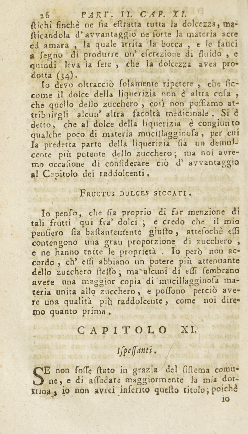 fìichi finche ne lì a efimta rutta la dolcezza} ma- sticandola d” avvantaggio ne forte h materia acre cd amara , la quale irrita la bocca , e le fauci a fegno di produrle un} eferezione di fi nido , e quindi leva la fete , che la dolcezza avea pro- dotta (34)» io devo oltracciò fidamente ripetere , che be- come il dolce delia liquerizìa non è altra cola ? che quello dello zucchero , co*ì non poffiamo at- tribuirgli alcun* altra facoltà medicinale . Si è detto, che al dolce della liquerizia è congiunto qualche poco di materia mueifiagginofa , per cui ]a predetta parte della liquerizia fia un demul- cente più petente dello zucchero ; ma noi avre- mo occasione di confiderare ciò d* avvantaggio al Capitolo dei raddolcenti, FkUCTUS DULCES SICCATI. ì Io pen fa, che fia proprio di far menzione di tali frutti qui fra* dolci ; e credo che il mio penfiero fia bafiantenYente giufio , atteiochè dii contengono una gran proporzione dì zucchero , c ne hanno tutte le proprietà . Io però non ac- cordo , eh* effi abbiano un potere più attenuante delio zucchero lìdio ; ma'alcuni di dii fembrano avere una maggior copia di muciliagginola ma- teria unita allo zucchero, e pollano perciò ave- re una qualità più raddolcente, come noi dire- mo quanto prima . CAPITOLO XI. iff e [fanti, SE non fofTe fiato in grazia del fifiema comu- ne > e di afibdare maggiormente la mia dot- trina» io non avid inferito quello titoloi poiché ~ ~  ' ’ 10