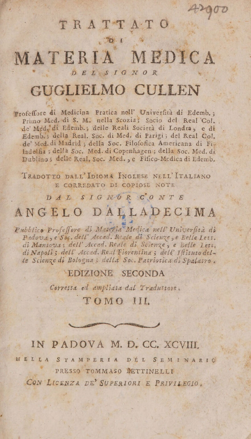 TRA an DT Oa MATERIA MEDICA | DELLS IGN OR GUGLIELMO CULLEN Mee ae “di Medicina Pratica nell’ Winivertaà: di Edemb.; Primo Med.-di S. Mi nella Scozia$ Socio del Real Col. de’ Med,’ di Edemb.; delle Reali Società di Londra, e di. Edemb. 3 della. Maal. Soc. di Med. di Parigi; del Real Col, de’ Med. di Madrid ; della Soc. Filofofica Americana di Fis: tadelfia ; della Soc, Med. di Copenhagen; della’Soc. Med. di Dublino; delle Age dae: Med. se Fifico-Medica di i Tissordl DALL’ Thes INGLESE NELL PAR x CORREDATO DI COPIOSE NOTE i SA SIGNO R seo wr E ANGELO DALLADECIMA Pubblico Profeffore di Ma seta Medica ‘nell Univerfità di Padova, e Soe. dell’ Accad. Reade. di Scienze se Pelle Lett. di Mantova; dell’ Accad. Reale di. Scienze, e Lelle Leti. di Napoli 5. dell’ Accad. Real Fiorentina; dell Ifitutodel= ‘ te Scienze di Bologna; della Soc. Patriotica: dk Spalatro ‘ VEDIZIONE SECONDA | Corverza ed hae dal Traduttore, TOMO TILL e” st ie e IN PADOVA M. D. CC. XCVIIL MU a STAMPERIA DEL SEMINARIO PRESSO” ‘TOMMASO BETTINELLT Con LicEeNZA DE” SUPERIORI E PRIVILEGIO, uf Fe: