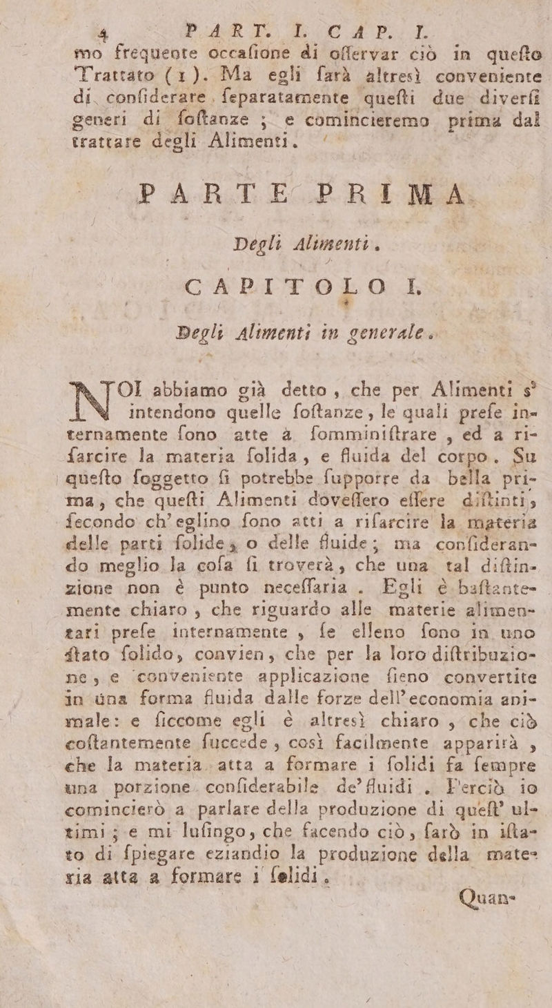 P ote Ti A oe a RL mo frequente occafione di offervar ciò in quefto Trattato (1). Ma egli farà altresì conveniente di. confiderare, feparatamente. quetti due diverfi generi di foftanze ; e comincieremo prima dal trattare degli Alimenti. /— PARTE PRIMA. Degli senti C A PI T O L O I Degli Alimenti in generale» Pa OI abbiamo già detto, che per Alimenti s° intendono quelle foftanze, le quali prefe in- ternamente fono atte a fomminiftrare , ed a ri- farcire la materia folida, e fluida del corpo. Su bai foggetto fi potrebbe fuppotre da bella pri- » che ‘quefti Alimenti doveffero eflere diftinti, il ch’eglino fono atti a rifarcire la. materia delle parti folide4 o delle fluide; ma confideran- do meglio la cola fi troverà, che una fal diftin- zione non è punto neceffaria . Egli è baftante- mente chiaro , che riguardo alle. materie alimen- tari prefe internamente , fe elleno fono in uno ftato folido, convien, che per la loro diftribuzio- ne, e ‘conveniente applicazione fieno convertite in una forma fluida dalle forze dell'economia ani- male: e ficcome egli è altresì chiaro , che ciò coftantemente fuccede , così facilmente apparirà , che la materia. atta a formare i folidi fa fempre una porzione. confiderabile de’ fluidi . F'ercià io comincierò a parlare della produzione di quel ul- timi;.e mi lufingo, che facendo cid, farò in ifta- to di fpiegare eziandio la produzione della mate= ria atta a formare 1 felidi. | Quan: