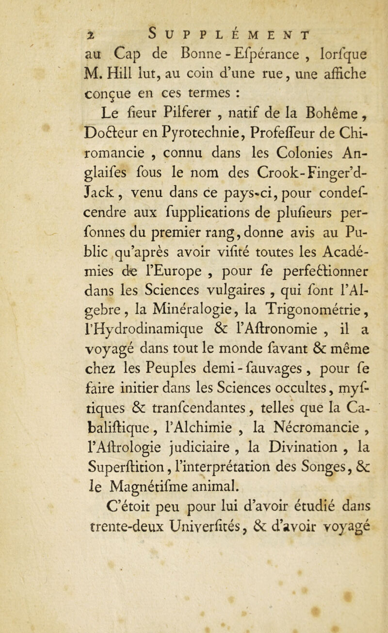 au Cap de Bonne - Efpérance , lorfque M. Hill lut, au coin d’une rue, une affiche conçue en ces termes : Le fieur Pilferer , natif de la Bohême, Dofteur en Pyrotechnie, ProfelTeur de Chi- romancie , connu dans les Colonies An- glaifes fous le nom des Crook-Finger’d- Jack , venu dans ce pays-ci, pour condef- cendre aux fupplications de plufieurs per- fonnes du premier rang, donne avis au Pu- blic qu’après avoir vifté toutes les Acadé- mies de l’Europe , pour fe perfeêfionner dans les Sciences vulgaires , qui font l’Al- gebre , la Minéralogie, la Trigonométrie, l’Hydrodinamique & l’Aftronomie , il a voyagé dans tout le monde favant & même chez les Peuples demi - fauvages , pour fe faire initier dans les Sciences occultes, myf- tiques & tranfcendantes, telles que la Ca- baliftique, l’Alchimie , la Nécromancie , l’Allrologie judiciaire , la Divination , la Superftition, l’interprétation des Songes, & le Magnétifme animal. C’étoit peu pour lui d’avoir étudié dans trente-deux Univerlités, & d’avoir voyagé