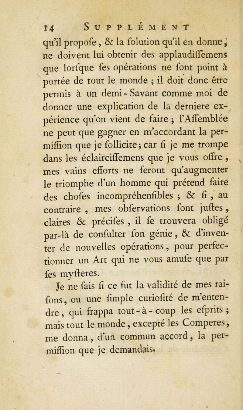 qu’il propofe, & la folution qu’il en donne ne doivent lui obtenir des applaudiffemens que lorfque fes opérations ne font point à portée de tout le monde ; il doit donc être permis à un demi-Savant comme moi de donner une explication de la derniere ex- périence qu’on vient de faire ; l’Affemblée ne peut que gagner en m’accordant la per- miffion que je follicite; car fi je me trompe dans les éclairciffemens que je vous offre , mes vains efforts ne feront qu’augmenter le triomphe d’un homme qui prétend faire des chofes incompréhenfibles -, Sc fi , au contraire , mes obfervations font jufles , claires & précifes , il fe trouvera obligé par-là de confulter fon génie, & d’inven- ter de nouvelles opérations, pour perfec- tionner un Art qui ne vous amufe que par fes myItérés. Je ne fais fi ce fut la validité de mes rai- fons, ou une fimple curiofité de m’enten- dre , qui frappa tout - à - coup les efprits ; mais tout le monde, excepté les Comperes, me donna, d’un commun accord, la per- miffion que je demandais.