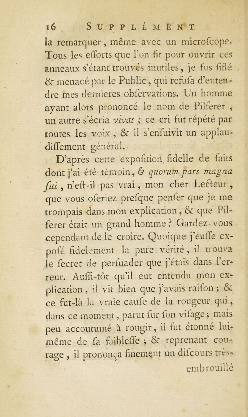 la remarquer, même avec un microfcope. Tous les efforts que l’on fit pour ouvrir ces anneaux s’étant trouvés inutiles, je fus fifié & menacé par le Public, qui refufa d’enten- dre mes dernieres obfervations. Un homme ayant alors prononcé le nom de Pilierer , un autre s’écria vivat ; ce cri fut répété par toutes les voix , & il s’enfuivit un applau- diffement général. D’après cette expofitiort fidelle de faits dont j’ai été témoin, ù quorum pars magna fui, n’eft-il pas vrai, mon cher Le&eur , que vous oferiez prefque penl’er que je me trompais dans mon explication, & que Pil- ferer était un grand homme? Gardez-vous cependant de le croire. Quoique j’euffe ex- pofe fidèlement la pure vérité, il trouva le fecret de perfuader que j’étais dans l’er- reur. Auffi-tôt qu’il eut entendu mon ex- plication , il vit bien que j’avais raifon ; & ce fut-là la vraie caule de la rougeur qui, dans ce moment, parut fur ion viiage -, mais peu accoutumé à rougir, il fut étonne lui- même de fa faibleffe ; & reprenant cou- rage , il prononça finement un difcours très- ■ embrouillé