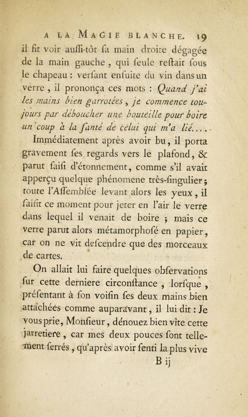 ii fit voir auffi-tôt fa main droite dégagée de la main gauche , qui feule reliait fous le chapeau : verfant en fuite du vin dans un verre , il prononça ces mots : Quand j’ai les mains bien garnotées , je commence tou- jours par déboucher une bouteille pour boire un coup a la faute de celui qui m’a lié’. * * - Immédiatement après avoir bu, il porta gravement fes regards vers le plafond, & parut faifi d’étonnement, comme s*il avait apperçu quelque phénomène très-fingulier; toute l’Affemblée levant alors les yeux, il faifit ce moment pour jeter en l’air le verre dans lequel il venait de boire $ mais ce verre parut alors métamorphofé en papier, car on ne vit defcendre que des morceaux de cartes. On allait lui faire quelques obfervations fur cette derniere circonflance , lorfque , préfentant à fon voifin fes deux mains bien attachées comme auparavant, il lui dit : Je vous prie, Monfieur, dénouez bien vite cette jarretière , car mes deux pouces font telle- ment ferrés, qu après avoir fenti la plus vive B ij