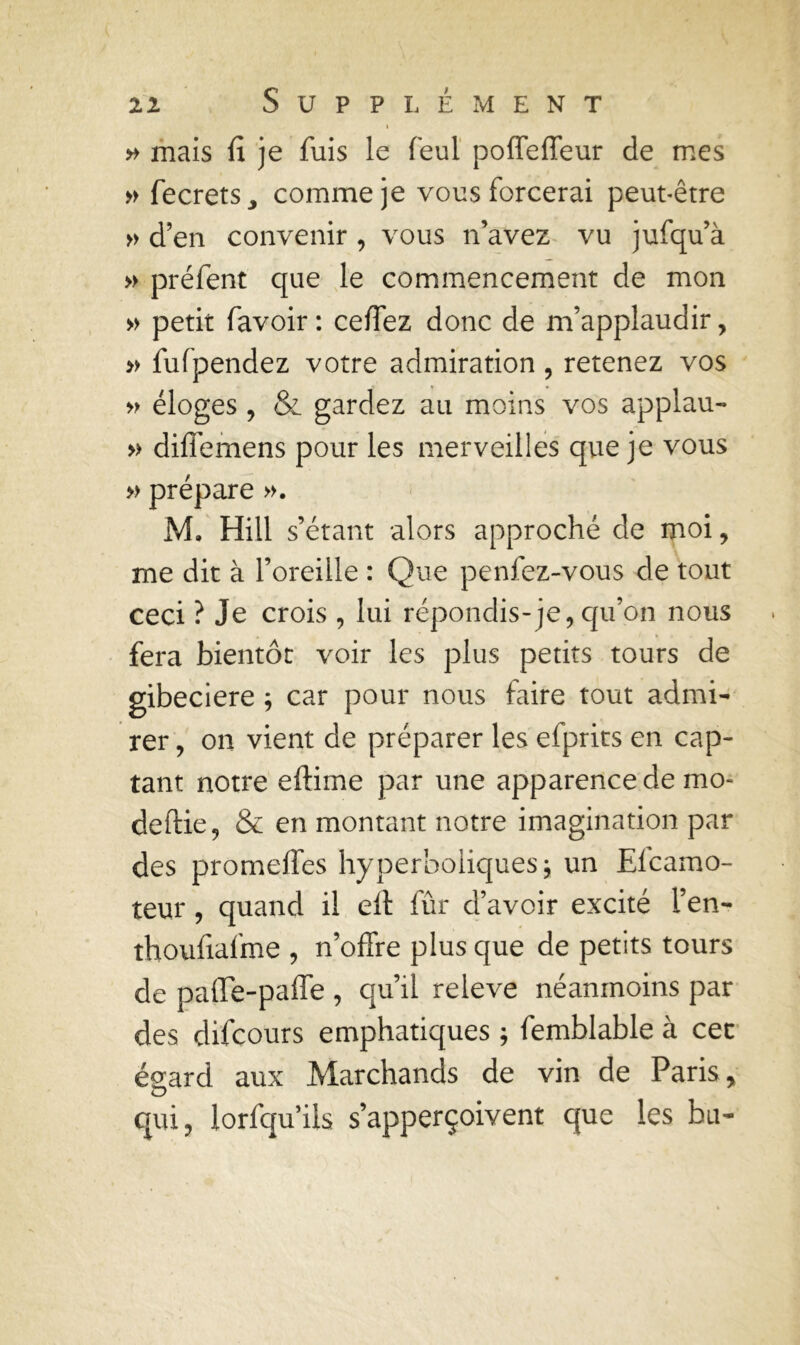 ( » mais fi je fuis le feul poffe fleur de mes » fecrets, comme je vous forcerai peut-être » d’en convenir , vous n’avez vu jufqu’à » préfent que le commencement de mon » petit favoir : ceffez donc de m’applaudir, » fufpendez votre admiration, retenez vos » éloges , & gardez au moins vos applau- » diffemens pour les merveilles que je vous » prépare ». M. Hill s’étant alors approché de moi , me dit à l’oreille : Que penfez-vous de tout ceci ? Je crois , lui répondis-je, qu’on nous fera bientôt voir les plus petits tours de gibeciere ; car pour nous faire tout admi- rer , on vient de préparer les efprits en cap- tant notre eftime par une apparence de mo- de ftie, & en montant notre imagination par des promelfes hyperboliques 5 un Elcamo- teur, quand il elt fûr d’avoir excité l’en- thoufiafme , n’offre plus que de petits tours de paiïe-pafle , qu’il releve néanmoins par des difcours emphatiques ; femblable à cet éçard aux Marchands de vin de Paris y O qui, lorfqu’ils s’apperçoivent que les bit-