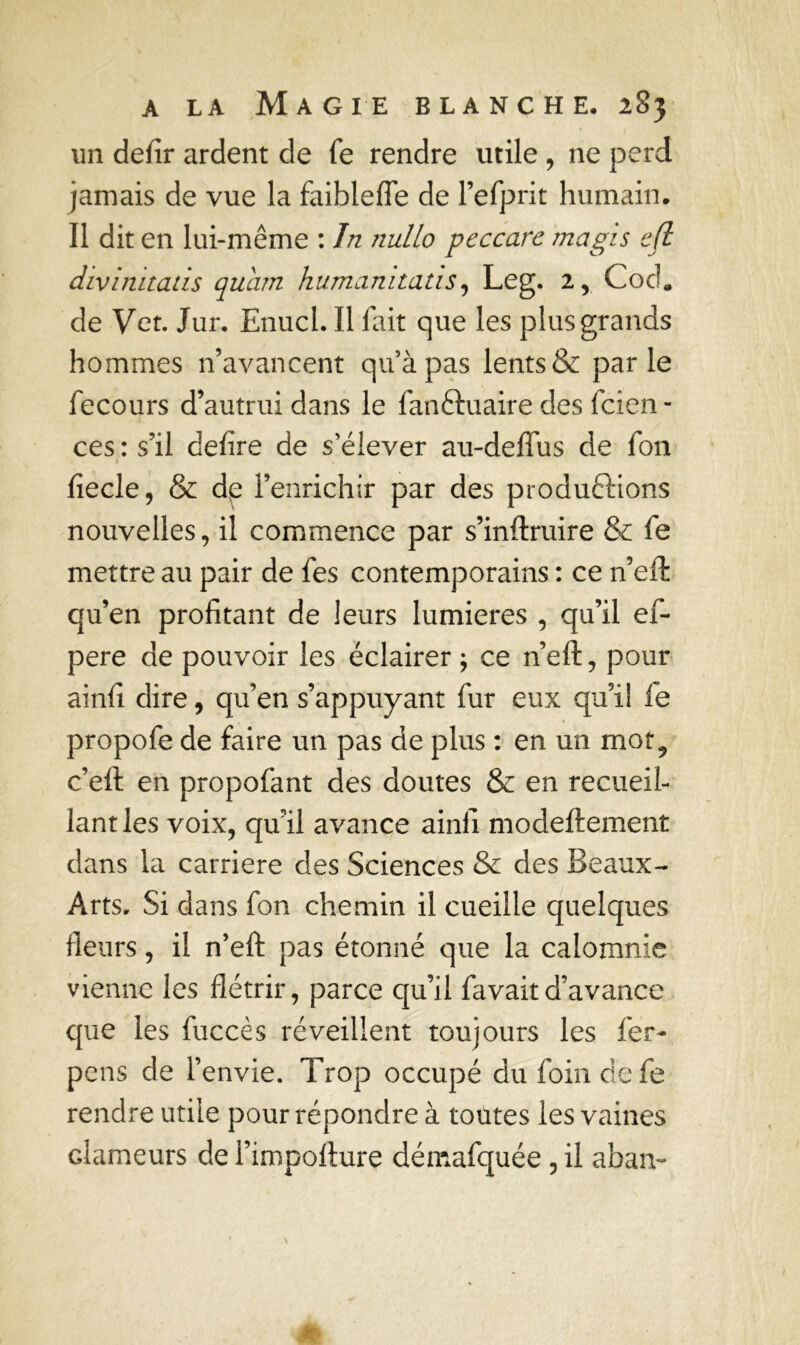 un defir ardent de fe rendre utile , 11e perd jamais de vue la faibleffe de l’efprit humain. Il dit en lui-même : Jn nullo peccarc magis ejl divimtaùs quam humamtatis, Leg. 2, Cod* de Vet. Jur. Enucl. Il fait que les plus grands hommes n’avancent quàpas lents & parle fecours d’autrui dans le fanftuaire des fcien - ces : s’il defire de s’élever au-deffus de fon fiecle, & de l’enrichir par des produftions nouvelles, il commence par s’inftruire & fe mettre au pair de fes contemporains : ce n’eft qu’en profitant de leurs lumières , qu’il ef- pere de pouvoir les éclairer ; ce n’eft, pour ainfi dire, qu’en s’appuyant fur eux qu’il fe propofe de faire un pas de plus : en un mot9 c’eft en propofant des doutes & en recueil- lant les voix, qu’il avance ainfi modeftement dans la carrière des Sciences & des Beaux- Arts. Si dans fon chemin il cueille quelques fleurs, il n’eft pas étonné que la calomnie vienne les flétrir, parce qu’il favaitd’avance que les fuccès réveillent toujours les fer- pens de l’envie. Trop occupé du foin defe rendre utile pour répondre à toutes les vaines clameurs de l’impofture démafquée , il aban-