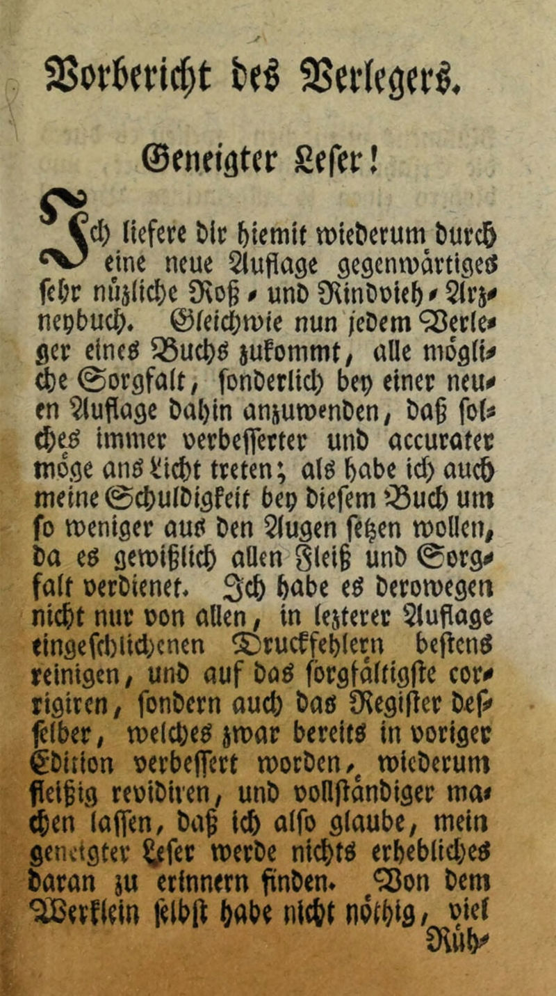 ©eiieifltcir Sefer! Cd) liefere Mr biemit tt)iet>erum t)urc5 ^V/ eme neue Sluflage gegcntvartlgeö fcl;r nu5(ic()c D\og 0 unD CKinDuieb^ 5üv ne^bud), ©leiebtuie nun /cDem ^erle^ ger elneö ^ucl)^ jufommt, alle moglt^ ^e 0orgfalt, fonCerlid) bep einer neu# en ^lufiage bal)in ansutpenbeu/ bag fol# immer uerbeflerter unb accuratec möge anö^iebt treten; alö habe id) aueb meine 0cbulbigfeit bep biefem '^ueb um fo weniger autt ben klugen fe^en wollen, ba eö gewi§licb uUfu Slei§ unb 0org# falt oerbienet« 3cb bube tß berowegeti nicht nur oon allen, in lejteret 5luflage eingefd)lid)cnen ^rucffeblern bej^enö reinigen, unb auf böö fbrgfdltigfle cor# rigiren, fonbern auch bau CKegilier bef# felber, welchem iwar bereite in voriger feition oerbeflert worben/^ wieberum fieifig reoibiven, unb oolljldnbiger ma« (ben lafien, bag icb alfo glaube, mein geiKtgter Sl^fer werbe niebtö erbeblid)e^ baran ju erinnern ftnbem <3}on bem SlBevflem lelbft bube niebt npibifl/