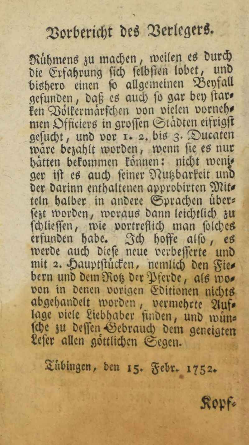 23otbcrid)t M 23crlcöct:ö« ju machen, mcilen cö t)urd& t)ic ^Dfa^run.o fic6 fclbfren lobet, unt) biöbero einen ^ allgemeinen 'ioem^^U gefunDen, ba§ cö auch fo gar bei) ftar* feil '^olfcrmarfcben üon Dielen üorne^# men Cfficicrö in groiTen 0taDten cifrigj^ gefugt, unb Dor i* 2* bie^ 3. S)ucaten mare bejablt morben, wenn fic eö nur batten befommen fdnnen: nicl)t men^ ger i|t cö aud) feiner ^'^u^bavteit unb Der barinn entbaltencn approbirten ^it# tcln halber in anbere 0prad)en über^ fejt movben, mevauö bann lcid)tlicb äu fcblieifen, mie uortrcflicb man fo(d;e$ erfunben habe. 3d) boffe aifo, eö merbe auch biefe neue perbejfertc unb mit 2. ‘&auptflücfen, nemli^ ben gic# bern unb bcmOflob bcr'l>fcvbe, a(ö mo^ Don in benen vorigen ^-bitionen nid)tö abgebanbelt morben, pcvmebrte 5luf# läge viele Siebbaber fuiben, unb mnntf febe ju beffcn45ebraud) bem geneigten üefer allen gdttlicben 0egcn. Tübingen, ben 15* gebr^ 1752»