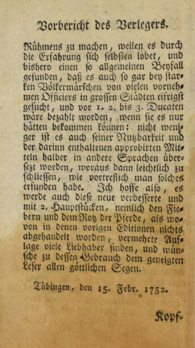 23orberid)t M 33eHcöerö. 5U machen, mcKen t>urd& t)tc ^i'fciJ>run<5 fic6 felbfren lobet, unD bißbero einen ^ allgemeinen ^^eofall gefunden, t)a§ cö auch fo gar bei) ftac» feh ^olfcrmarfcben Don oiclcn üorneb^ men Officievö in groflfen 0taDten cifrigjl gefuebt/ unt) üor i* a, biö 3. Quenten marc bejablt morben, menn fie eö nuc batten bekommen fonnen: nid)t roenU gcr eö aud) feiner ^^u^baitcit unD Der Darinn enthaltenen approbirten ^it# teln halber in anDerc 0prad)en über^ fegt movDcn, merauö Dann (eid)t(idb su fcbliejfen, mie portrefiieb man folcbc^ crfunDen habe, 3d) boffc alfo, cö merDe auch Dlefe neue ocrbejferte unD mit 2* »^auptfiucfcii/ ncmlicb Den gic^ bern unD DcmÜiob Dcr']>fcrDe, alö mo^ pon in Denen porigen ^-Ditionen nid)tö abgebanDelt tPorDcn, pcrmebtte 5luf« l^age Piclc Liebhaber fmDen, unD mun« lebe $u Deifen-i^ebraueb Dem geneigten tefer allen gottli^cn 0egen. Atubingen, ben 15» gebt» 1752* ^opf^