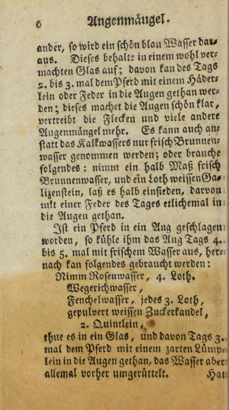 0U6* ©iefeß be^jaUc in einem mo^l »et? tna(t)ten ©iae auf; tauon fanöeö ^aß« s* 6iö 3* bem^fetb mit einem ^aoer< lein obcrgeöcc intie^u^enö«!^^”'^^’^^ ten; biefed machet bie^ugcuf^6nflar/ vertreibt tie ^iecfen unb viele onbece S(ngemndn9clmef>t* fnnn ouc^ auf fiatt t>aö ^alf malfei-ö nur fcifc^^runncm wöffer genommen roctbeu; ober brauche folgenbcö: nimm ein ^atb frifc^ QSrunnenmoffec, unb ctn lot^ meiffenÖa^' lijcnjlein, (a$ e6 ^alb einflebcn, barvoni mtt einer ^eber beö ^aged etlid^cmol ini tie ^ugen gct^am ^|l ein <Pfetb in ein ^ug gefe^lagen worben, fo fü^lc i^m bab^ugiagö 4» biu 5, mal mit frifc^em 5ßßafferau^, fen ttac^ fan folgenbeö gebraucht werben: 9limm9lofc«wafrcr, 4» ßot^* 5ßegcri4maffer, gencfeelwafler, jebeög^Sot^, gepulvert weijfen gucferfanbel, 2, Cluintlein ,^'t t^ue eöin ein@Iaö, unbbabon*Jag6 3* mal bem ^ferb mit einem jarten ßumps lein in bie 'Gingen get^jan, baß ?ßJaffer aber ttUemÄl porjer umgcröttelt» ,^>^1