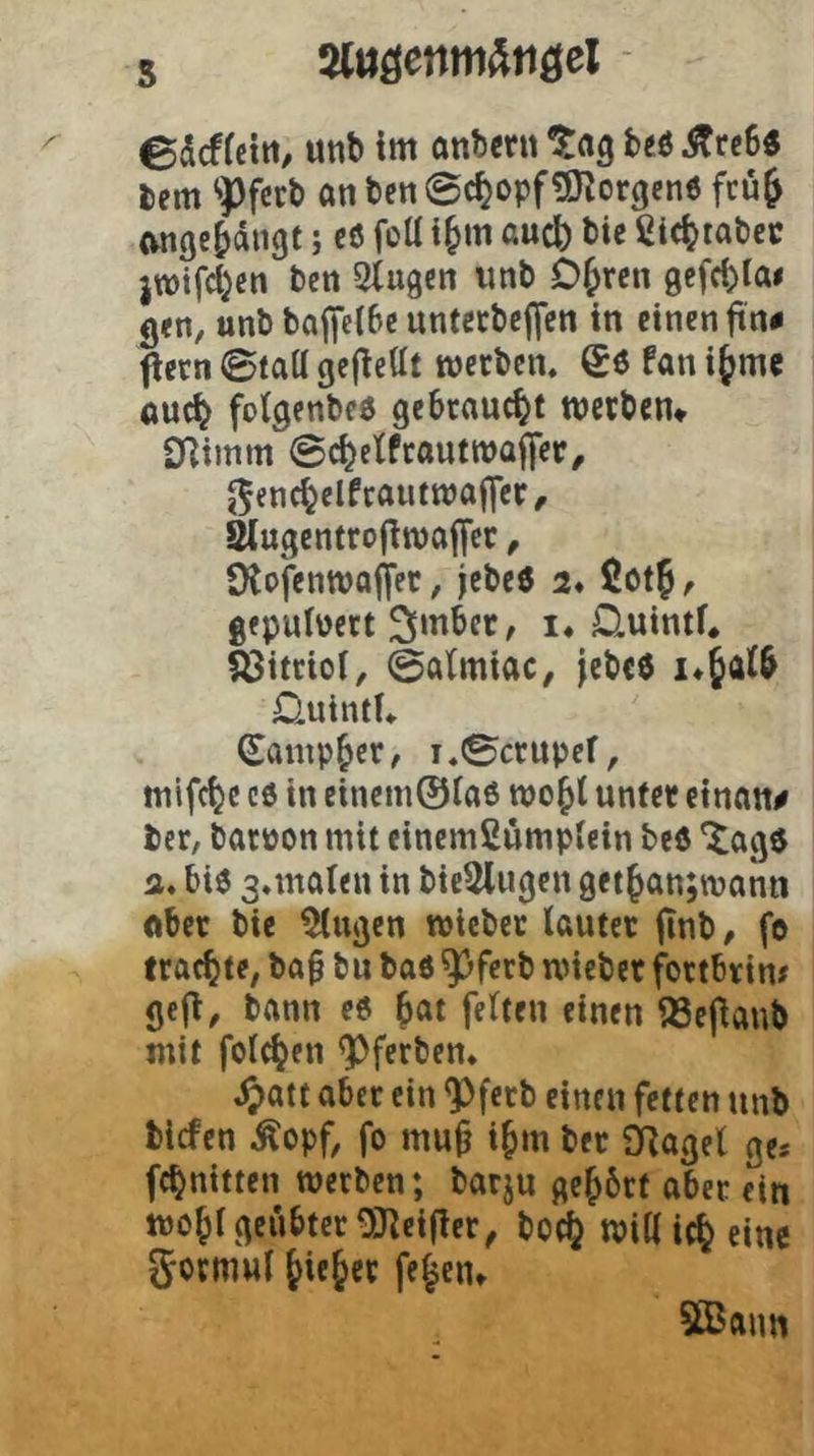 5 5(iiöenm^tiöel - edcffcttt/ Uttb im anbcnt taQ beö Ärc6« bem ‘•Pfccb an ben ©c^opf^Korgenö fcuj wiße^diigt; c6 foü t§m aucb bie Cic^tabcc jwifd^cn bcn Stugcn iinb D^rcn gefcbia# 9<n, unb baffeibe untccbejjen in einen ftn« flern 0taa gcjlettt metben. Sö fani^mc ouc^ foigenbcö gebraucht metbcn* Cnimm @c^etfcauttt)af|er, ^fnc^elfcautmaffcr, säugentrojlmajycc, Dtofenmojl’ec, jebe0 2* ßot^ ^ gepulüect 3(mbcc, i. üuintf^ föitrioi, @a(miac, jcbce üuintU Sampler, i«0ctupef, ttiifc^c c6 in einem0fa6 wo^t unfet einan# ber, bacüon mit einemßumplein bcö 'tage a» bie 3*mat<n in bie5lugen 9ettatt;mann ftbec bie Gingen miebec lautet jinb, fo trachte, ba0 bn bae ^ferb wieber fortbtin# gei^, bann ee bat feiten einen 93epanb mit folcben ^ferben* ^att aber ein ^fcrb einen fetten tinb biefen Äopf, fo mu§ ibm bet SRagel ge« febnitten werben; barjn gebbrf aber ein wobl geübter OJleifler^ bo^ wiaicbeinc Jotmul bic&« fe^eut 5Baim
