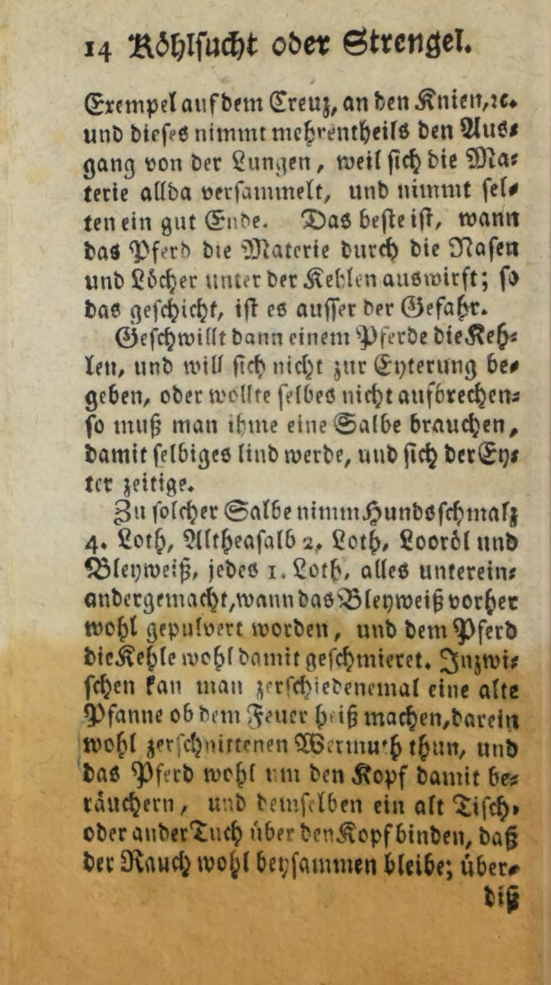 (Sretnpcl auf bftn (Efcuj, an feen ^ntctt,jc^ unö btpfeö nimmt nic^ppntl^eifö ben 2(uöi gang »on ber jungen, meil jt(^ bte SKa? tetie aUba ueiTammelt, unb nimmt fe(# ten ein gut (5nbp- X^aö beflcifi/ wann baö Q)ferb bte ^JiJ^aterte bur^ bie SRafeii imb £6c^er timet ber .^eblcnauemirft; f) bae gefc^ic^f, tfi ee auffer ber 0efa^r. 0e|^tt)i((t bann einem '’Pfeebe bteÄe^^ teil/ unb wiU fic^ nid^t jut (jt)feruug 6c# geben, ober tvoUte feibeis utc()t anfbrec^ens fo mu^ man »bme eine ©albe braunen, bamit felbige6 Hub merbe, uub fic^ bec(£iji tcr jeitige, ^u folf^er Satbe nimmJ^unböfc^mafj 4« ßot^, 5nt^eafalb 2, ßot^), £ocr6( unb ^feijmei^, jebeß i.Sotb/ alleö unteretn« Gnbecgfmac^t,n)aun baö^^le^mei^ borgtet tuc^l gepulüert moeben, uub bem^ferb bic^e^le ivc'()f bannt gefc^miccet, ^njmi# fc^cn fau man j^ftfcbiebencmal eine alte 5>fanne obbem ^eucr \)i\^ mac^en,bareiit mojit jetjCtjnirtenen QBermu'^ tjun, unb baö ^feeb rm ben Äopf bamit be# räuchern, unb bemfclben ein aft ober aubetXuc^ über beni^opf btnben, ba0 ber ü^awd^ wol;t be^fammen bleibe; über# bf^